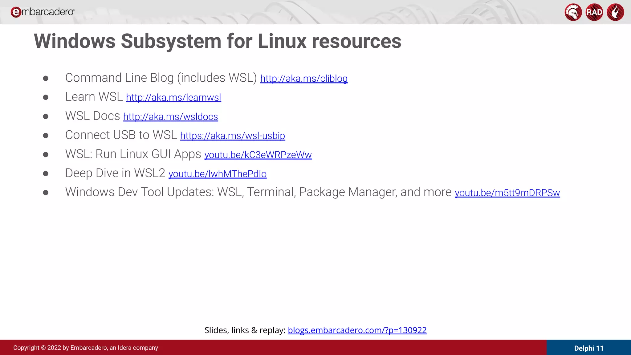 Delphi 11
Copyright © 2022 by Embarcadero, an Idera company
● Command Line Blog (includes WSL) http://aka.ms/cliblog
● Learn WSL http://aka.ms/learnwsl
● WSL Docs http://aka.ms/wsldocs
● Connect USB to WSL https://aka.ms/wsl-usbip
● WSL: Run Linux GUI Apps youtu.be/kC3eWRPzeWw
● Deep Dive in WSL2 youtu.be/lwhMThePdIo
● Windows Dev Tool Updates: WSL, Terminal, Package Manager, and more youtu.be/m5tt9mDRPSw
Windows Subsystem for Linux resources
Slides, links & replay: blogs.embarcadero.com/?p=130922
 