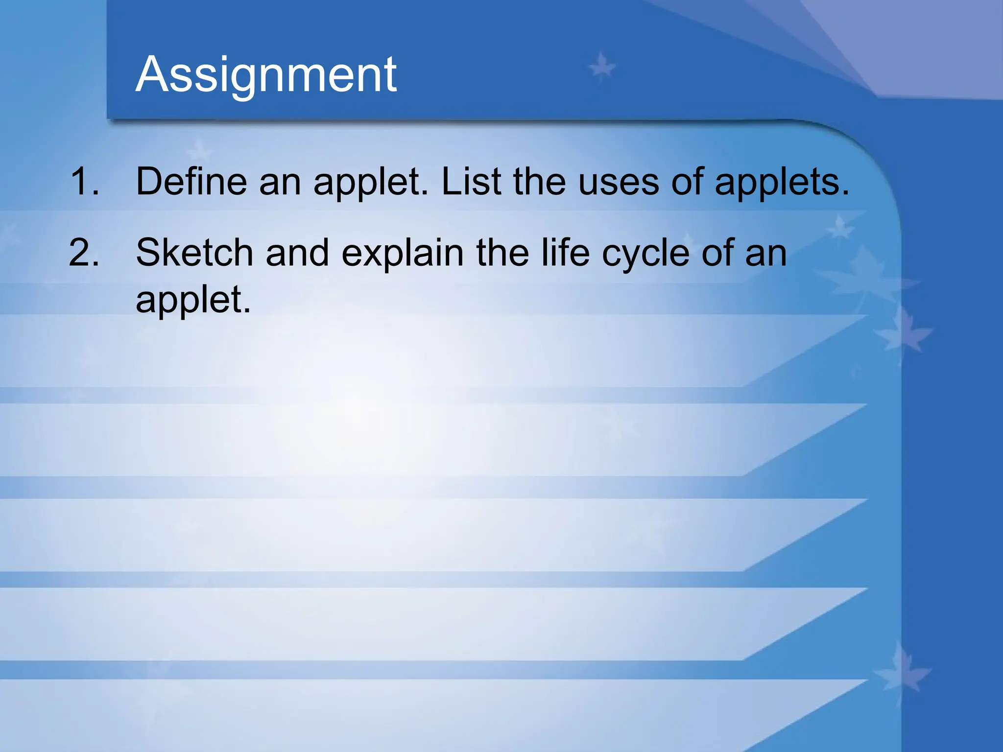 Assignment
1. Define an applet. List the uses of applets.
2. Sketch and explain the life cycle of an
applet.
 