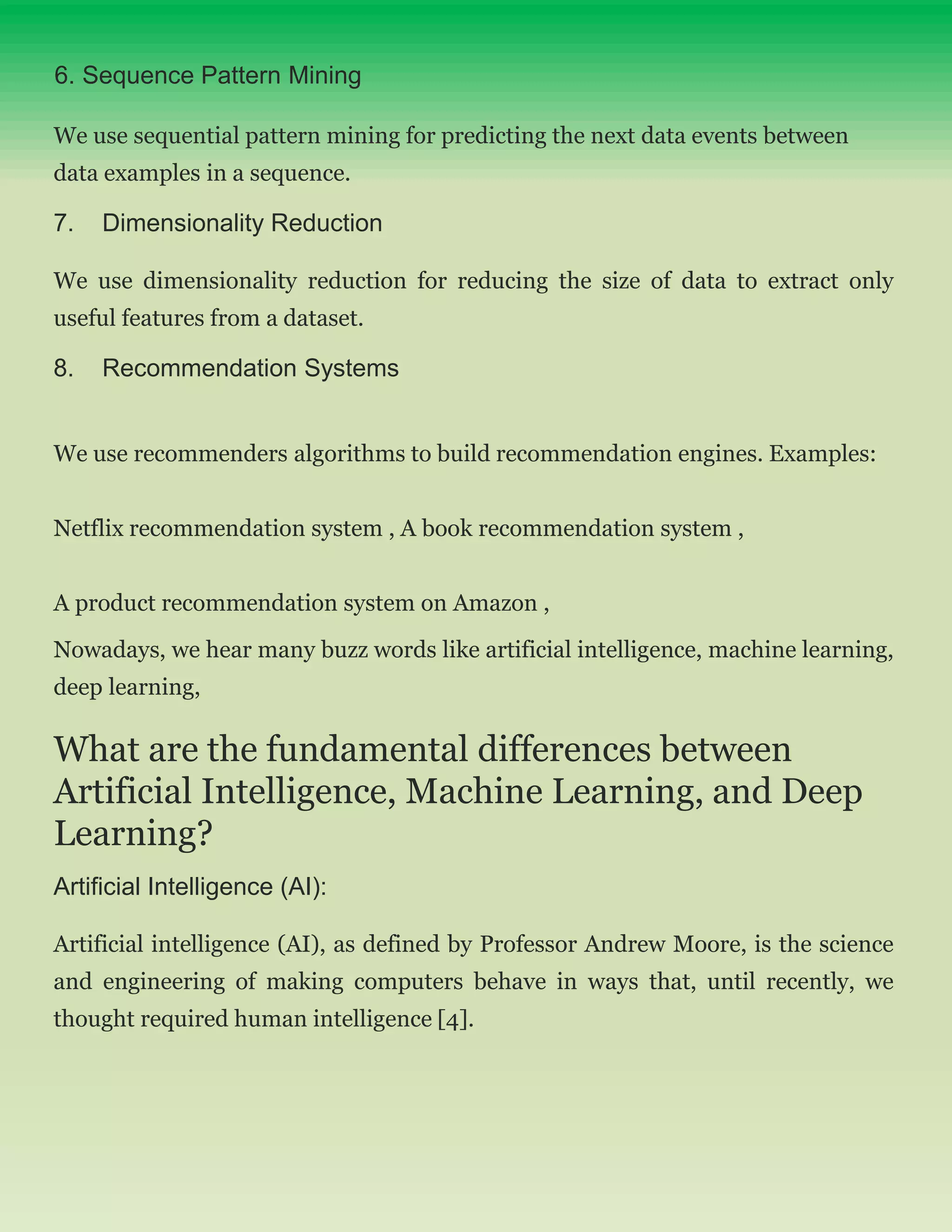 6. Sequence Pattern Mining
We use sequential pattern mining for predicting the next data events between
data examples in a sequence.
7. Dimensionality Reduction
We use dimensionality reduction for reducing the size of data to extract only
useful features from a dataset.
8. Recommendation Systems
We use recommenders algorithms to build recommendation engines. Examples:
Netflix recommendation system , A book recommendation system ,
A product recommendation system on Amazon ,
Nowadays, we hear many buzz words like artificial intelligence, machine learning,
deep learning,
What are the fundamental differences between
Artificial Intelligence, Machine Learning, and Deep
Learning?
Artificial Intelligence (AI):
Artificial intelligence (AI), as defined by Professor Andrew Moore, is the science
and engineering of making computers behave in ways that, until recently, we
thought required human intelligence [4].
 