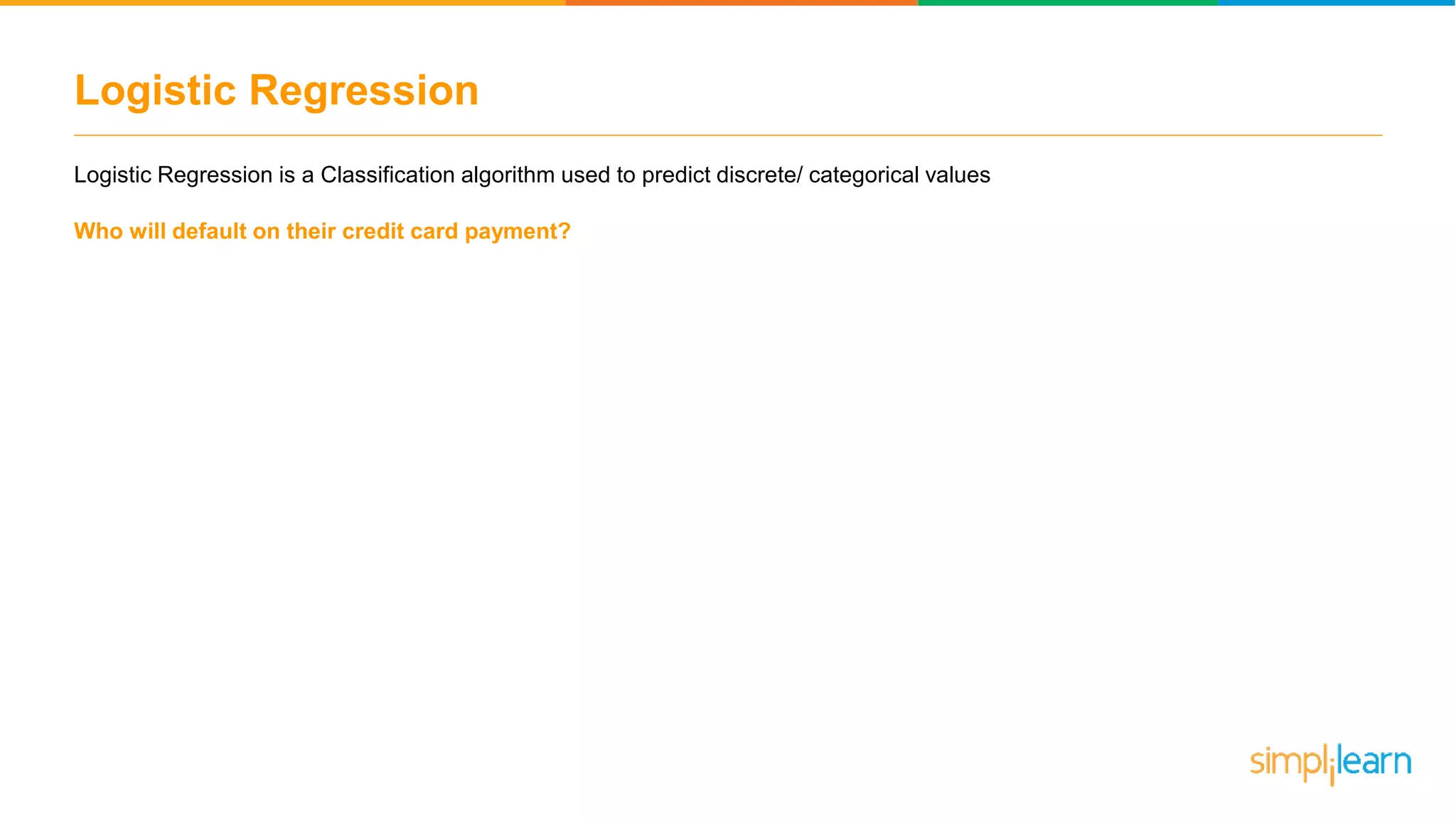 Logistic Regression
Logistic Regression is a Classification algorithm used to predict discrete/ categorical values
Who will default on their credit card payment?
 