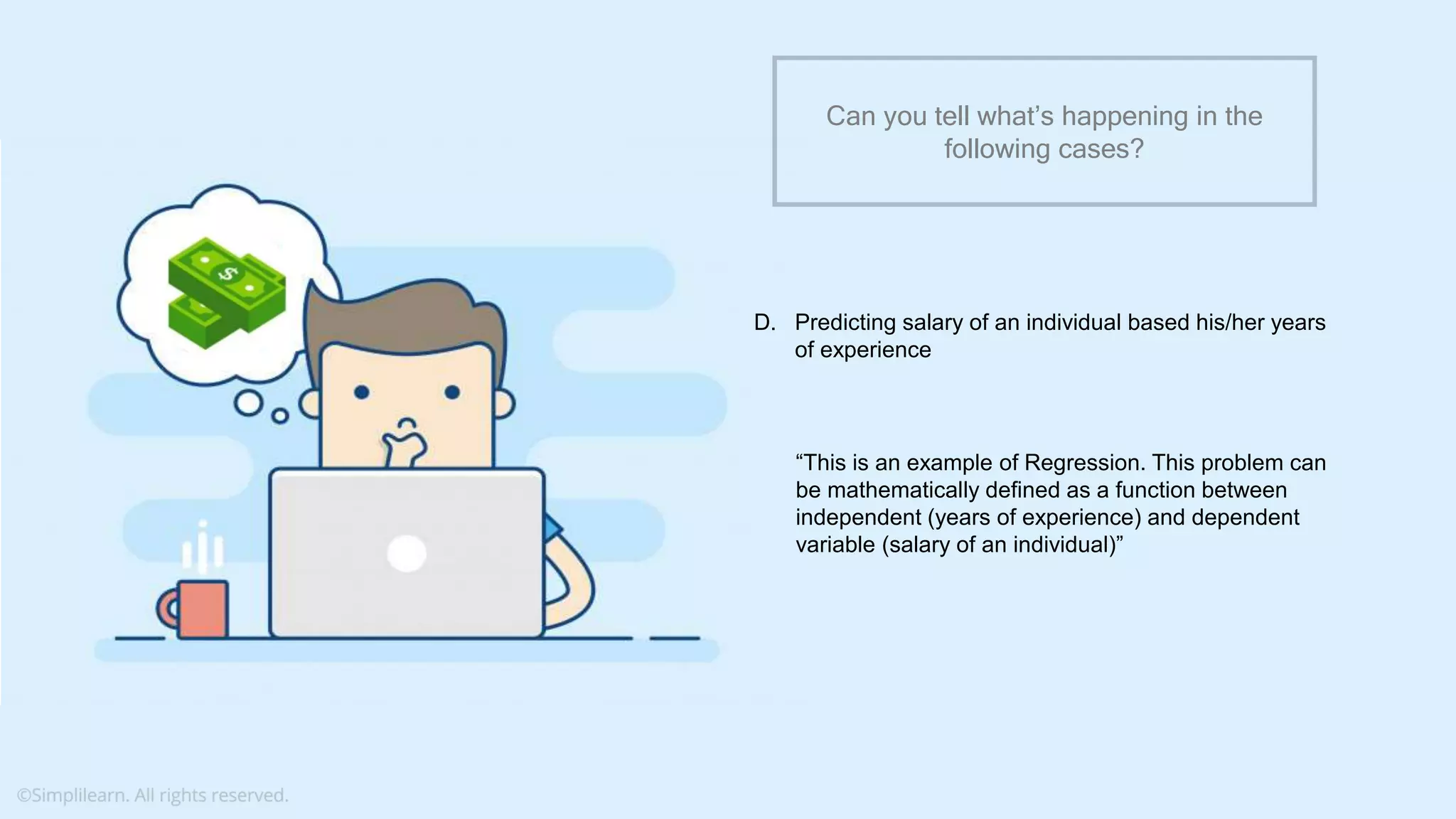 What do you understand from Measures and Dimensions?
Each field from the data source is automatically assigned a
datatype (such as string, integer) and a role (dimension or
measure)
Aggregation applied on measures is ‘Sum’ by default but you
can always change the default aggregation in the settings
Can you tell what’s happening in the
following cases?
D. Predicting salary of an individual based his/her years
of experience
“This is an example of Regression. This problem can
be mathematically defined as a function between
independent (years of experience) and dependent
variable (salary of an individual)”
 