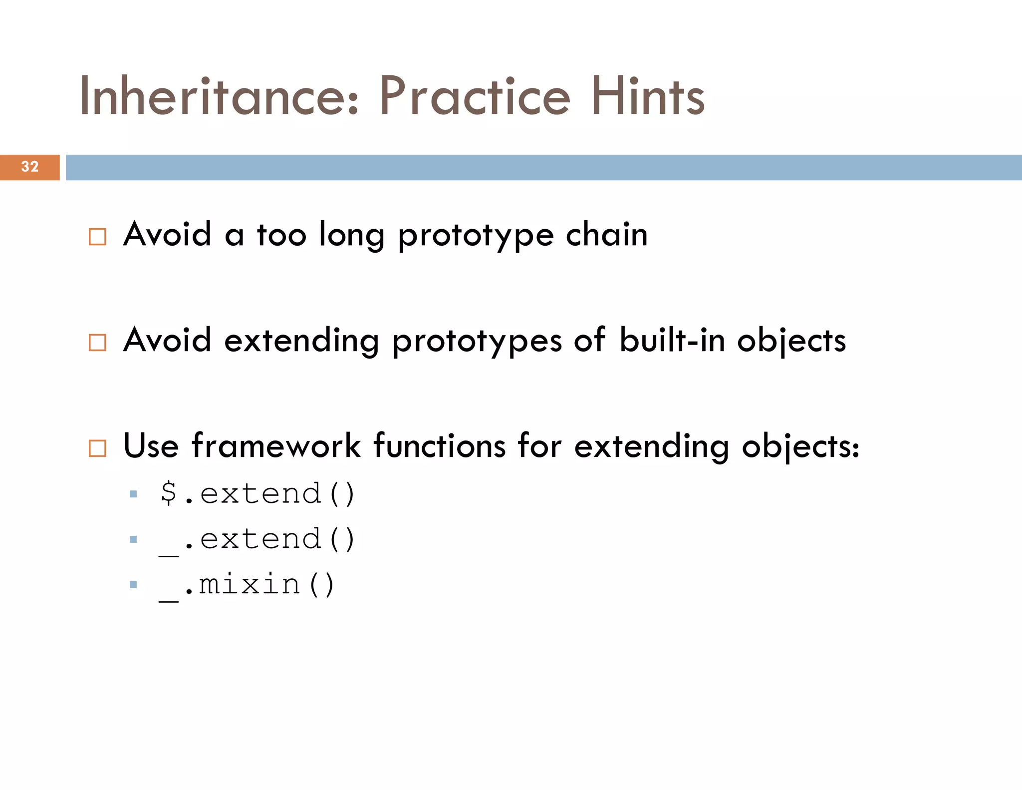Inheritance: Practice Hints
 Avoid a too long prototype chain
 Avoid extending prototypes of built-in objects
 Use framework functions for extending objects:
 $.extend()
 _.extend()
 _.mixin()
32
 