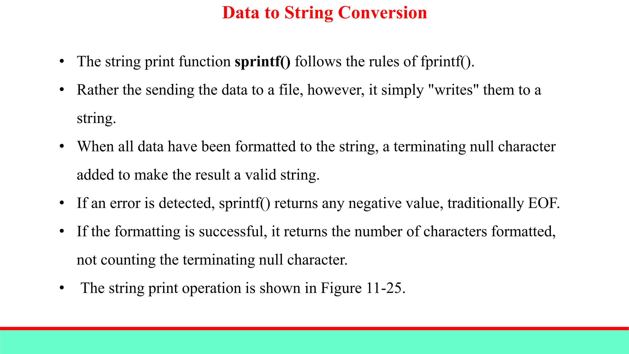Data to String Conversion
• The string print function sprintf() follows the rules of fprintf().
• Rather the sending the data to a file, however, it simply "writes" them to a
string.
• When all data have been formatted to the string, a terminating null character
added to make the result a valid string.
• If an error is detected, sprintf() returns any negative value, traditionally EOF.
• If the formatting is successful, it returns the number of characters formatted,
not counting the terminating null character.
• The string print operation is shown in Figure 11-25.
 