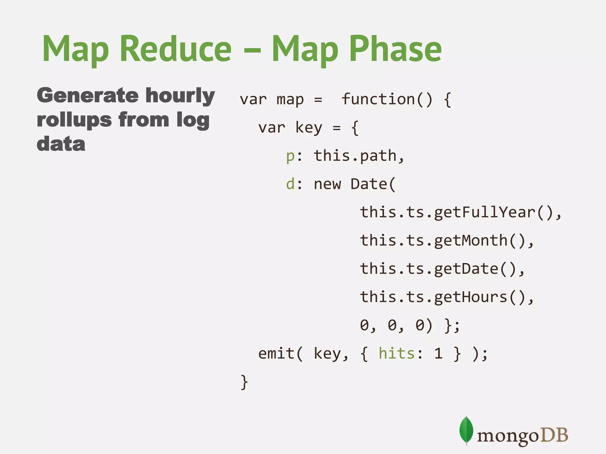 Map Reduce – Map Phase
Generate hourly
rollups from log
data

var map =

function() {

var key = {
p: this.path,
d: new Date(
this.ts.getFullYear(),
this.ts.getMonth(),
this.ts.getDate(),
this.ts.getHours(),
0, 0, 0) };
emit( key, { hits: 1 } );
}

 
