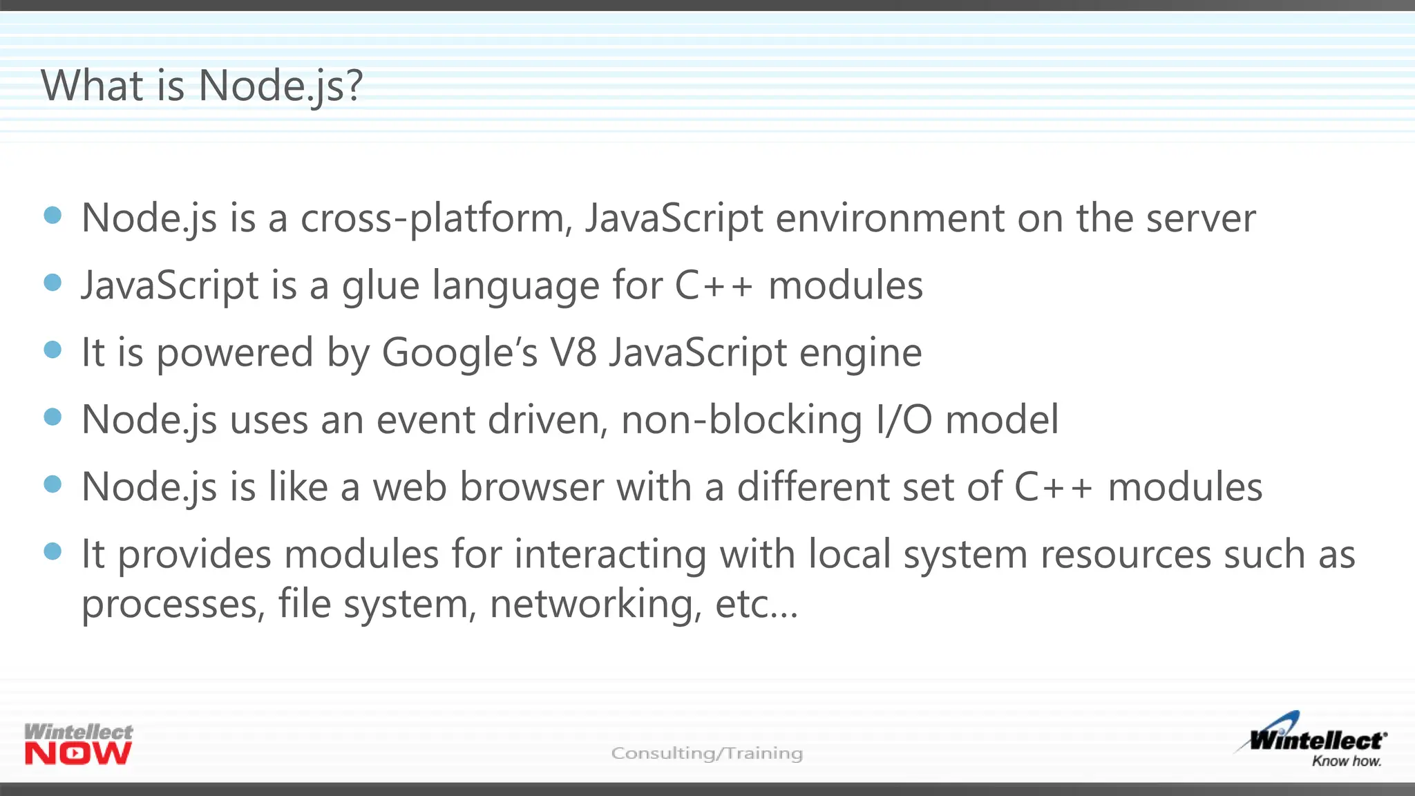 What is Node.js?
 Node.js is a cross-platform, JavaScript environment on the server
 JavaScript is a glue language for C++ modules
 It is powered by Google’s V8 JavaScript engine
 Node.js uses an event driven, non-blocking I/O model
 Node.js is like a web browser with a different set of C++ modules
 It provides modules for interacting with local system resources such as
processes, file system, networking, etc…
 