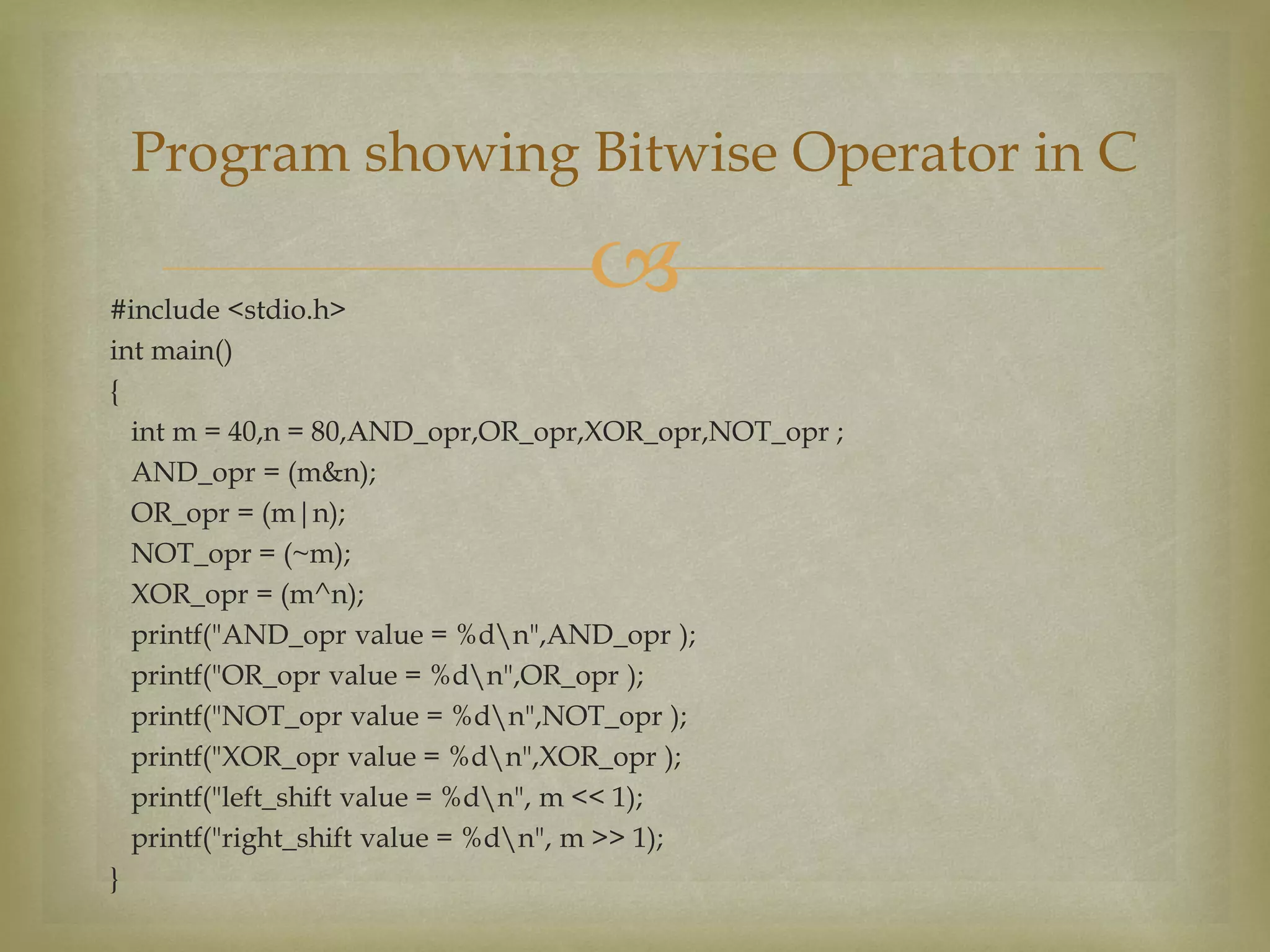#include <stdio.h>
int main()
{
int m = 40,n = 80,AND_opr,OR_opr,XOR_opr,NOT_opr ;
AND_opr = (m&n);
OR_opr = (m|n);
NOT_opr = (~m);
XOR_opr = (m^n);
printf("AND_opr value = %dn",AND_opr );
printf("OR_opr value = %dn",OR_opr );
printf("NOT_opr value = %dn",NOT_opr );
printf("XOR_opr value = %dn",XOR_opr );
printf("left_shift value = %dn", m << 1);
printf("right_shift value = %dn", m >> 1);
}
Program showing Bitwise Operator in C
 