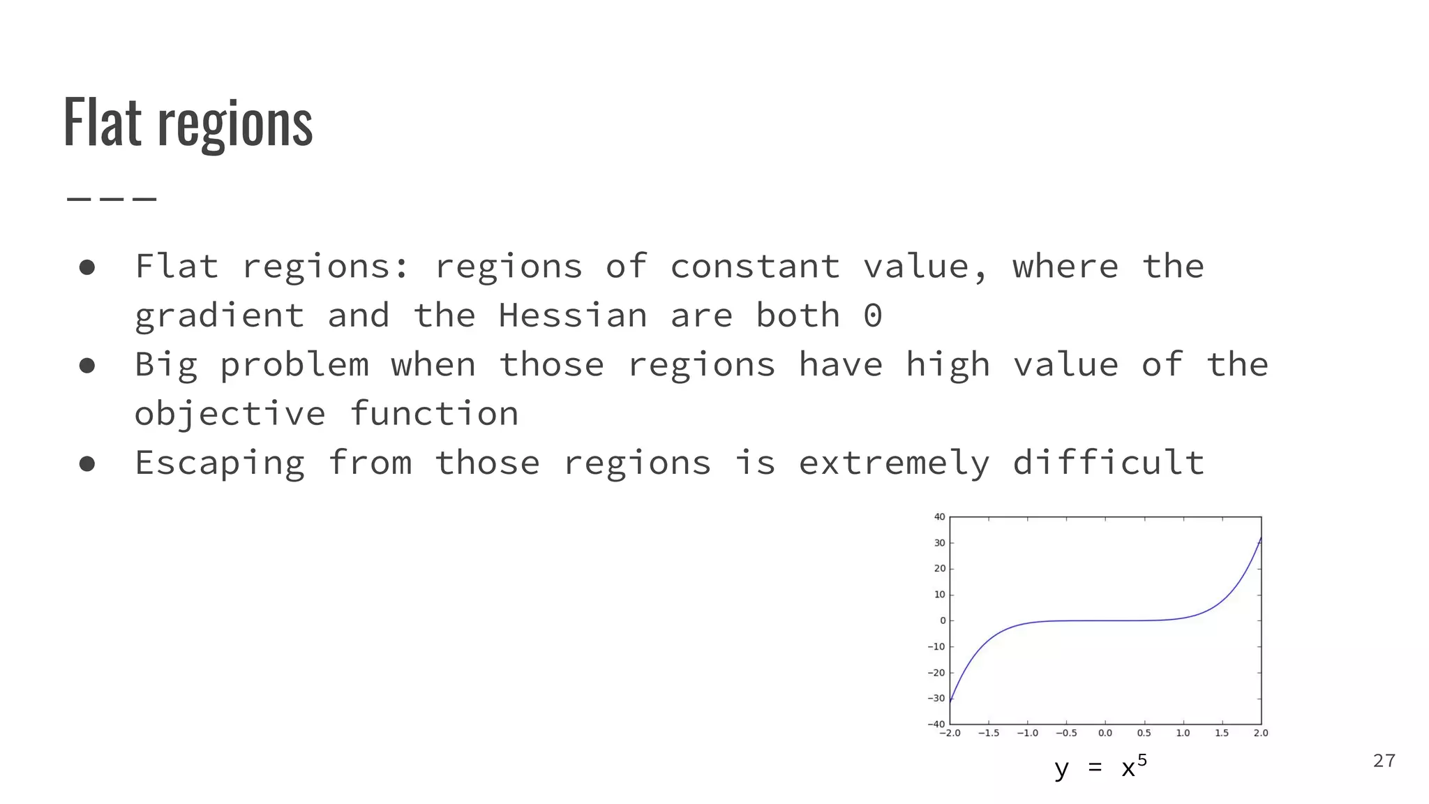 Flat regions
● Flat regions: regions of constant value, where the
gradient and the Hessian are both 0
● Big problem when those regions have high value of the
objective function
● Escaping from those regions is extremely difficult
27y = x5
 