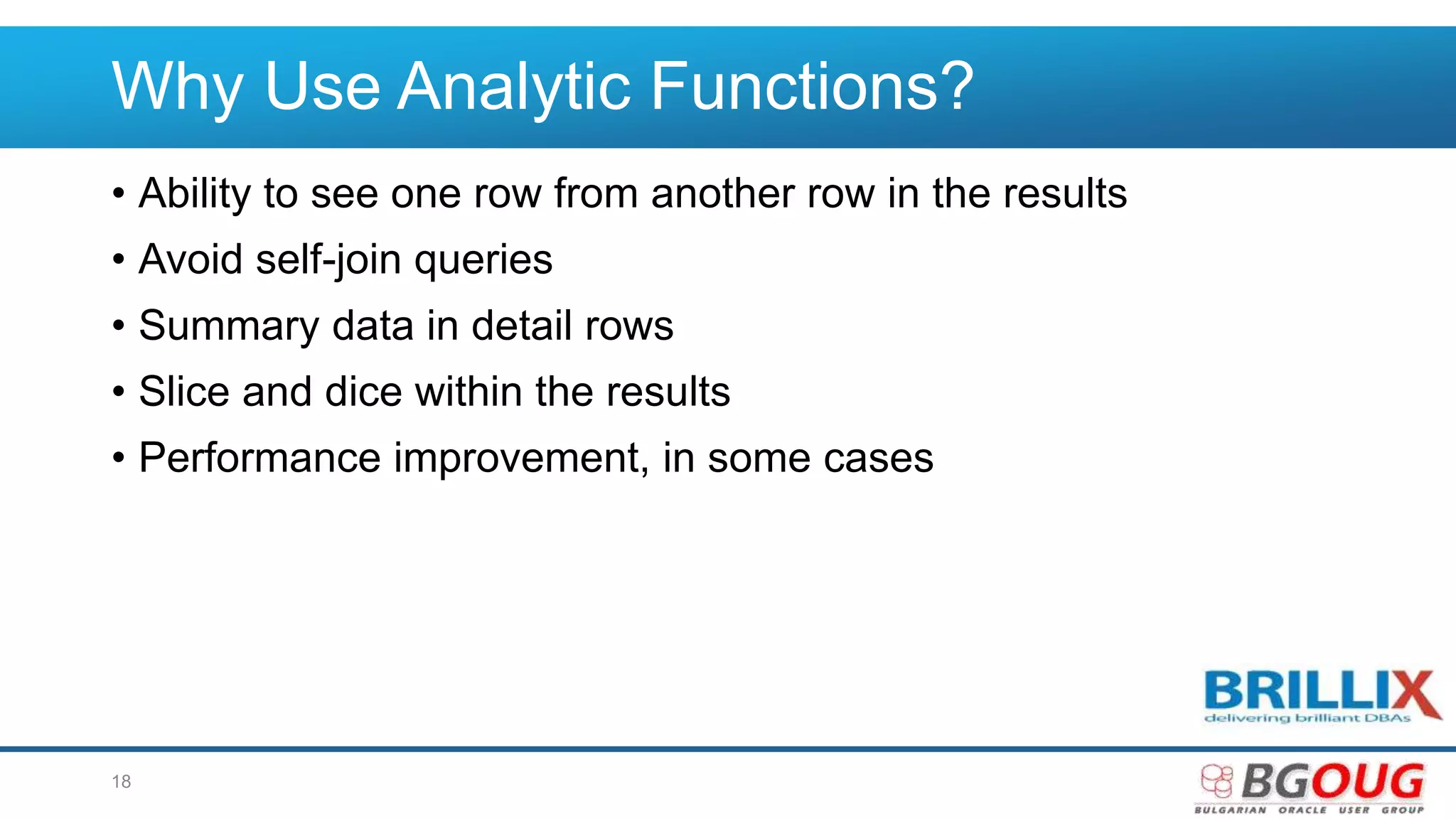 Why Use Analytic Functions?
• Ability to see one row from another row in the results
• Avoid self-join queries
• Summary data in detail rows
• Slice and dice within the results
• Performance improvement, in some cases
18
 