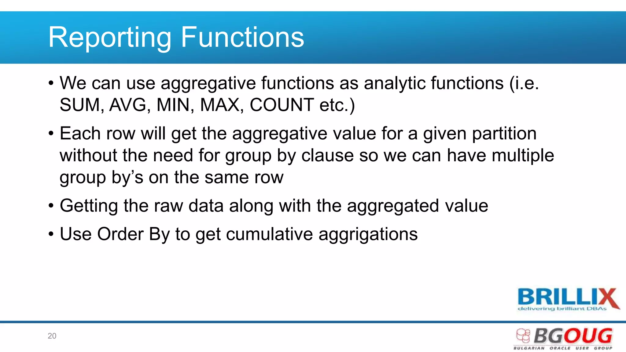 Reporting Functions
• We can use aggregative functions as analytic functions (i.e.
SUM, AVG, MIN, MAX, COUNT etc.)
• Each row will get the aggregative value for a given partition
without the need for group by clause so we can have multiple
group by’s on the same row
• Getting the raw data along with the aggregated value
• Use Order By to get cumulative aggrigations
20
 