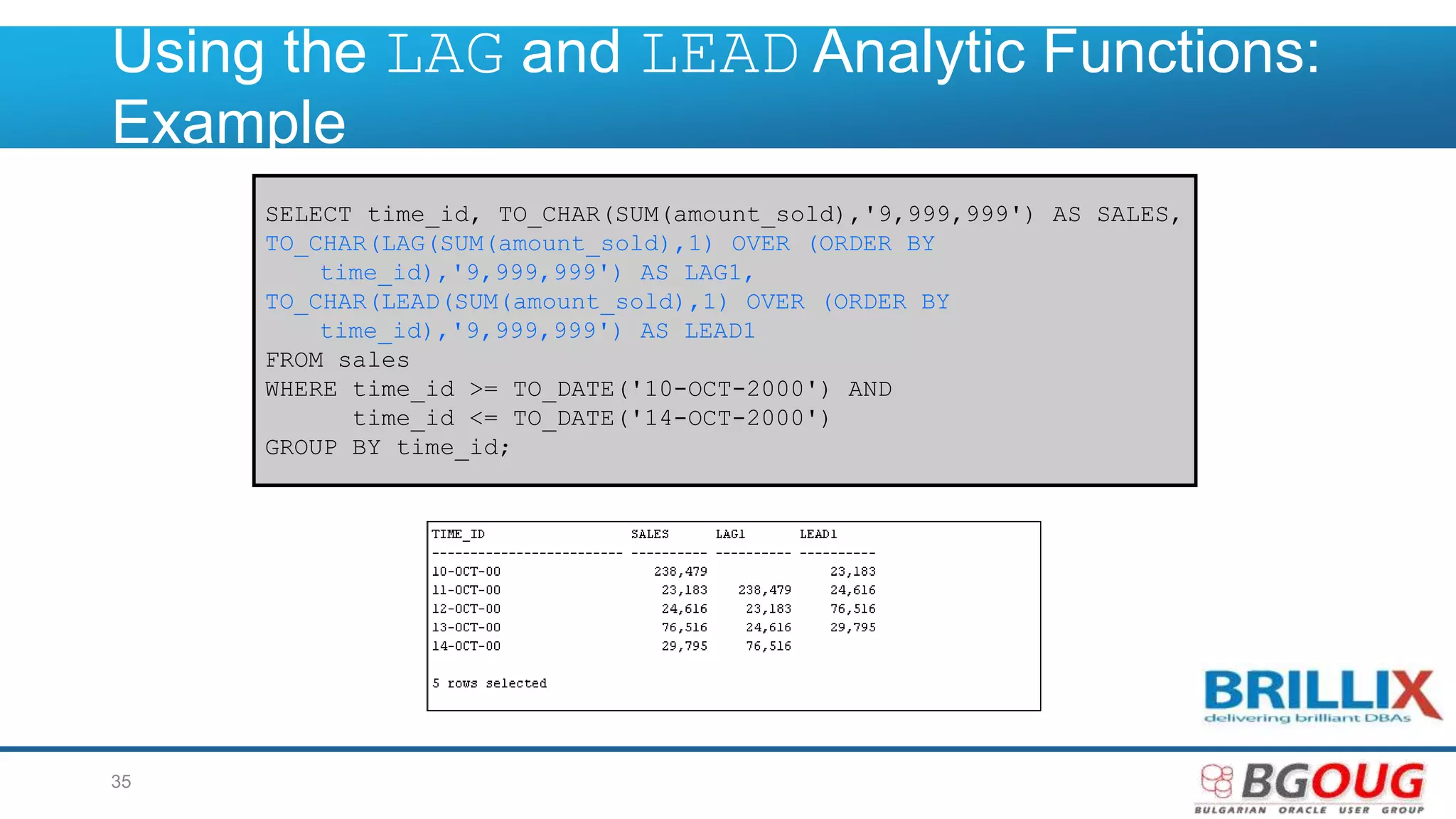 Using the LAG and LEAD Analytic Functions:
Example
SELECT time_id, TO_CHAR(SUM(amount_sold),'9,999,999') AS SALES,
TO_CHAR(LAG(SUM(amount_sold),1) OVER (ORDER BY
time_id),'9,999,999') AS LAG1,
TO_CHAR(LEAD(SUM(amount_sold),1) OVER (ORDER BY
time_id),'9,999,999') AS LEAD1
FROM sales
WHERE time_id >= TO_DATE('10-OCT-2000') AND
time_id <= TO_DATE('14-OCT-2000')
GROUP BY time_id;
35
 