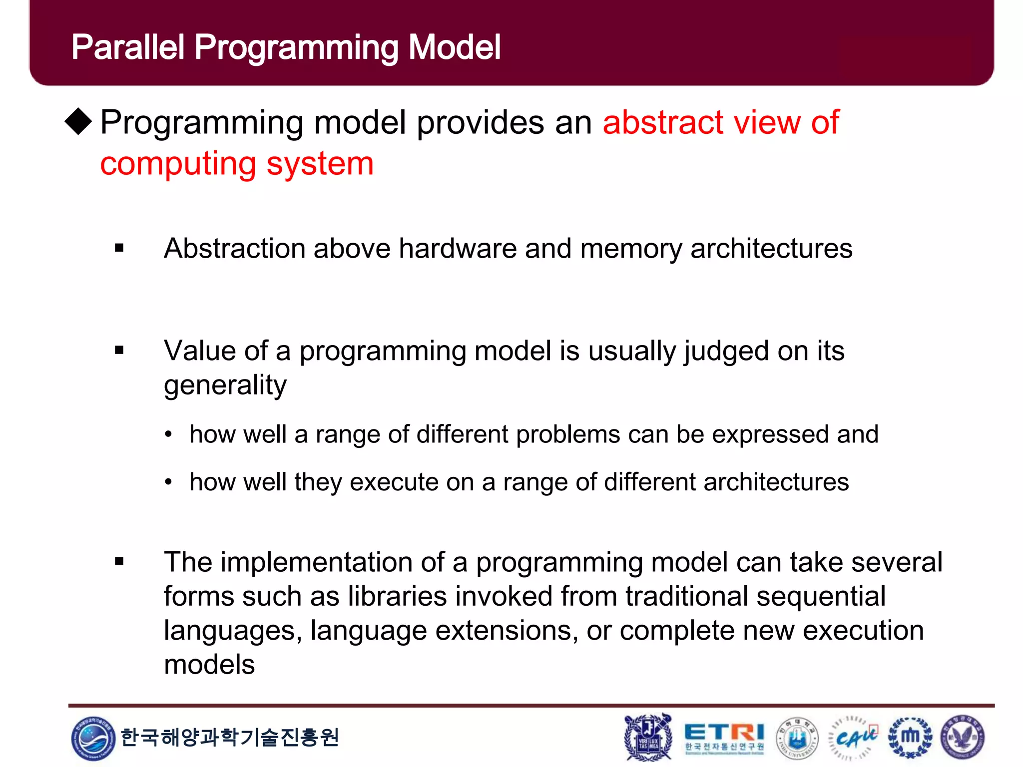 한국해양과학기술진흥원
Parallel Programming Model
Programming model provides an abstract view of
computing system
 Abstraction above hardware and memory architectures
 Value of a programming model is usually judged on its
generality
• how well a range of different problems can be expressed and
• how well they execute on a range of different architectures
 The implementation of a programming model can take several
forms such as libraries invoked from traditional sequential
languages, language extensions, or complete new execution
models
 