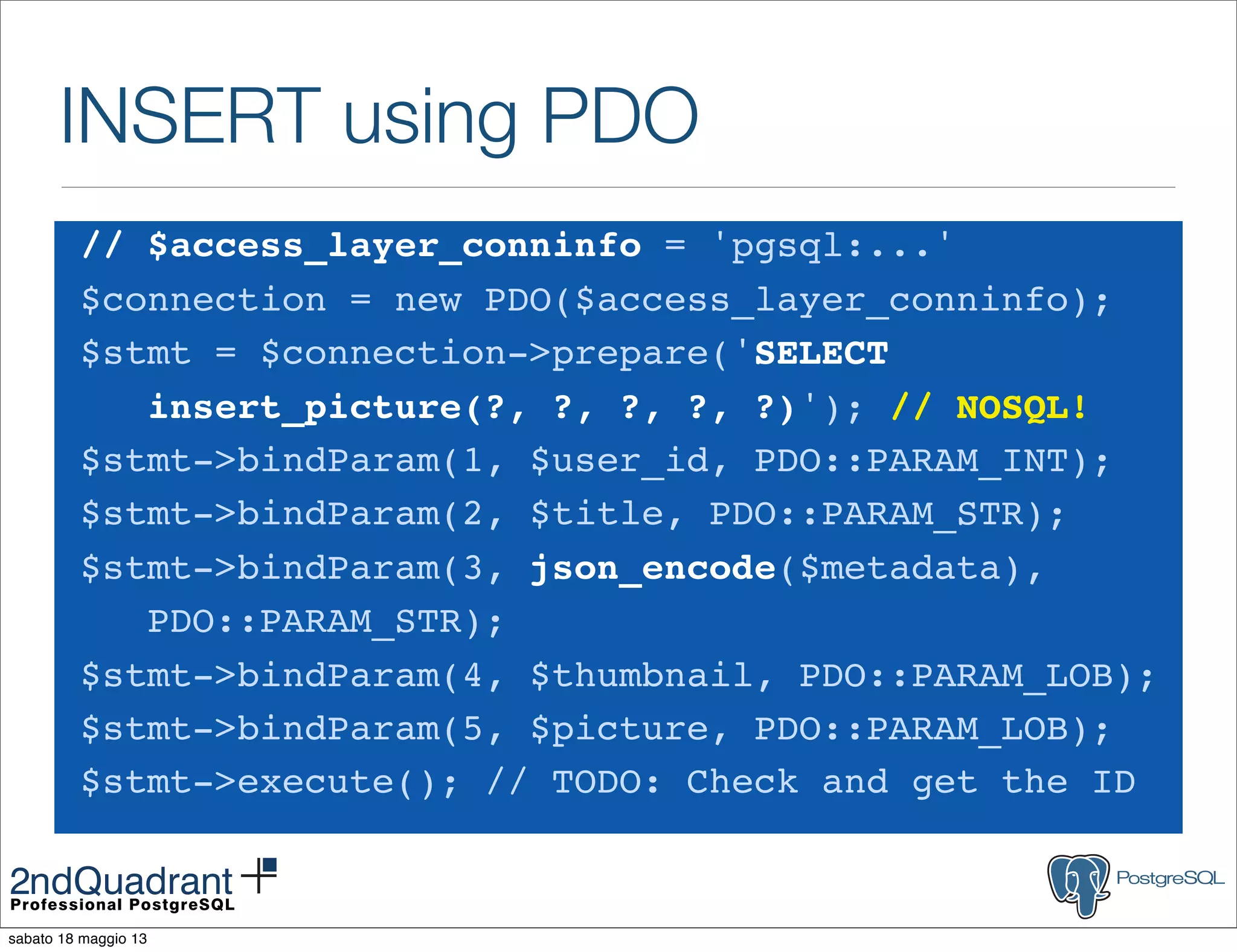 INSERT using PDO
// $access_layer_conninfo = 'pgsql:...'
$connection = new PDO($access_layer_conninfo);
$stmt = $connection->prepare('SELECT
insert_picture(?, ?, ?, ?, ?)'); // NOSQL!
$stmt->bindParam(1, $user_id, PDO::PARAM_INT);
$stmt->bindParam(2, $title, PDO::PARAM_STR);
$stmt->bindParam(3, json_encode($metadata),
PDO::PARAM_STR);
$stmt->bindParam(4, $thumbnail, PDO::PARAM_LOB);
$stmt->bindParam(5, $picture, PDO::PARAM_LOB);
$stmt->execute(); // TODO: Check and get the ID
sabato 18 maggio 13
 