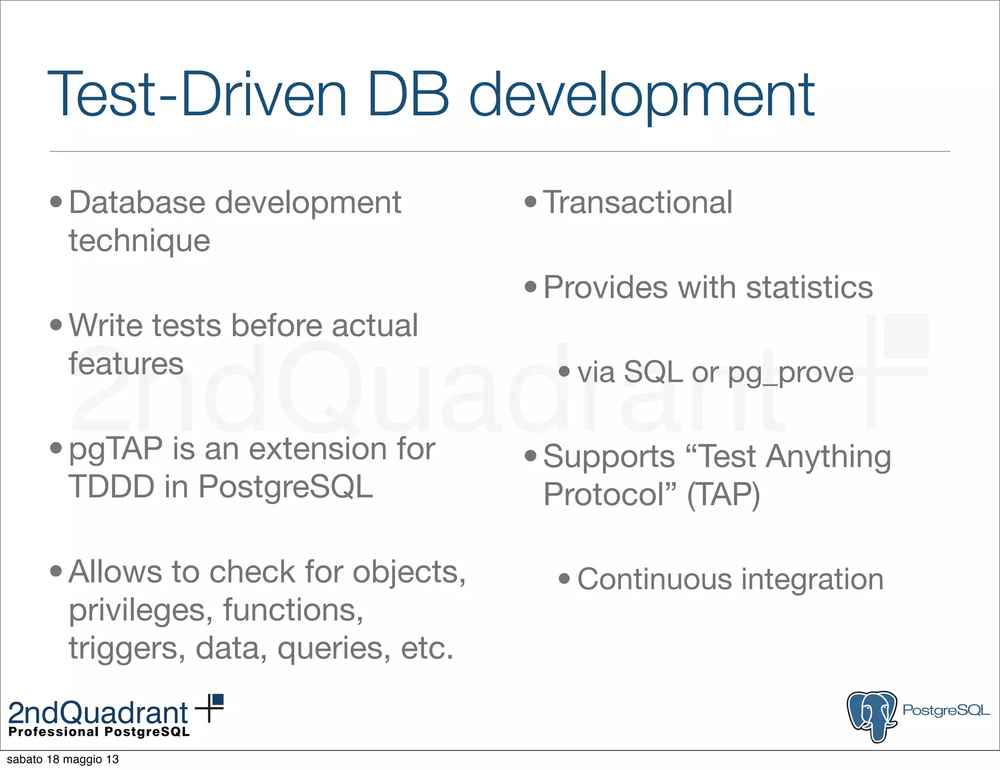 Test-Driven DB development
•Database development
technique
•Write tests before actual
features
•pgTAP is an extension for
TDDD in PostgreSQL
•Allows to check for objects,
privileges, functions,
triggers, data, queries, etc.
•Transactional
•Provides with statistics
• via SQL or pg_prove
•Supports “Test Anything
Protocol” (TAP)
• Continuous integration
sabato 18 maggio 13
 