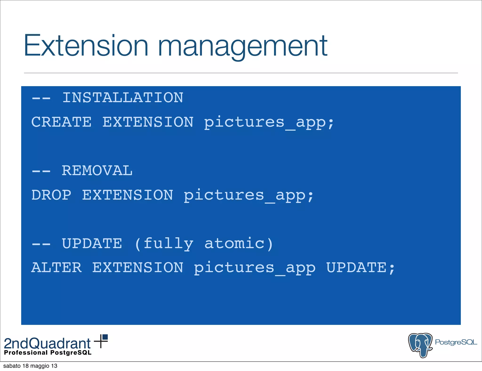 Extension management
-- INSTALLATION
CREATE EXTENSION pictures_app;
-- REMOVAL
DROP EXTENSION pictures_app;
-- UPDATE (fully atomic)
ALTER EXTENSION pictures_app UPDATE;
sabato 18 maggio 13
 