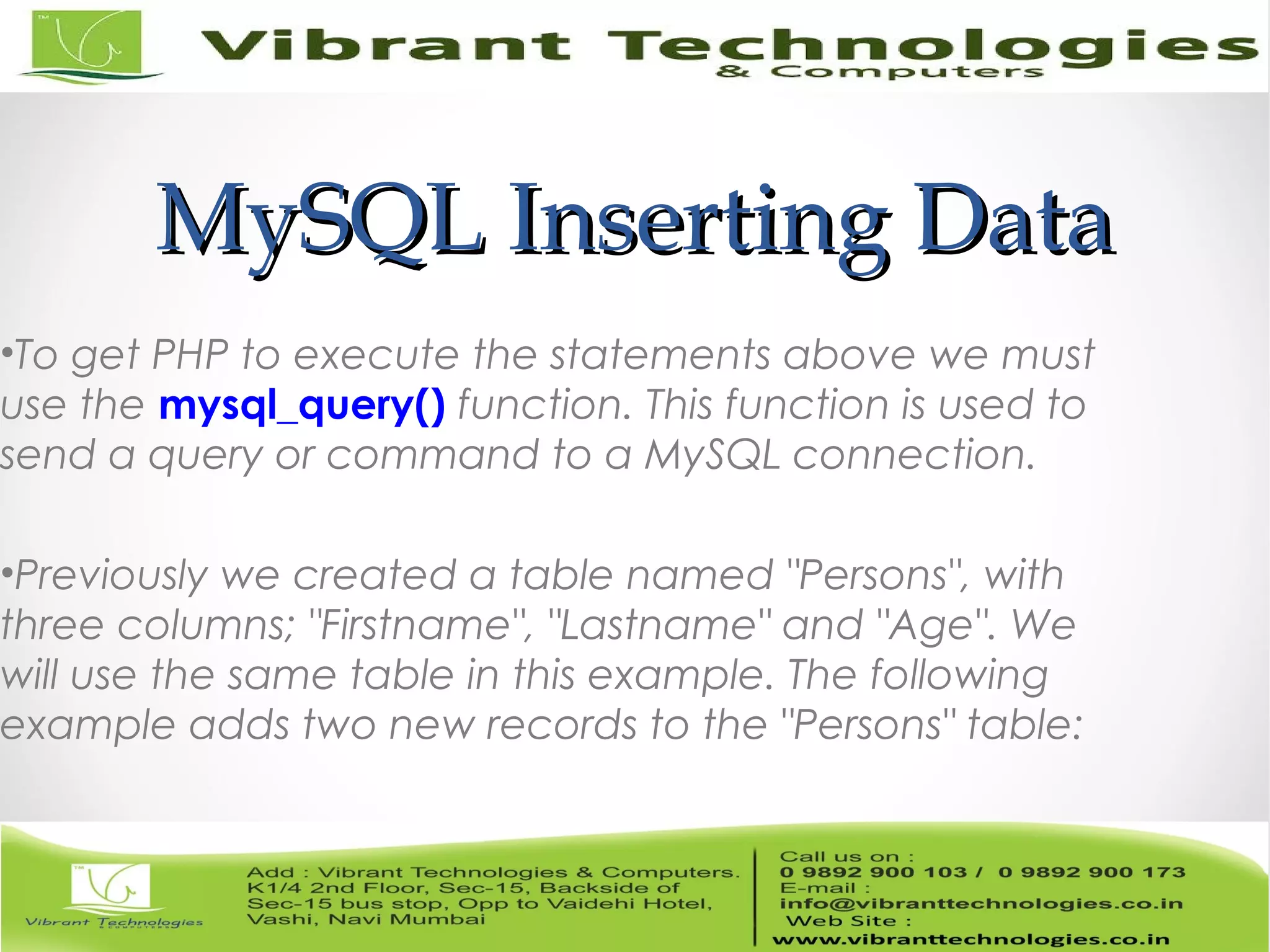 MySQL Inserting DataMySQL Inserting Data
•To get PHP to execute the statements above we must
use the mysql_query() function. This function is used to
send a query or command to a MySQL connection.
•Previously we created a table named "Persons", with
three columns; "Firstname", "Lastname" and "Age". We
will use the same table in this example. The following
example adds two new records to the "Persons" table:
 