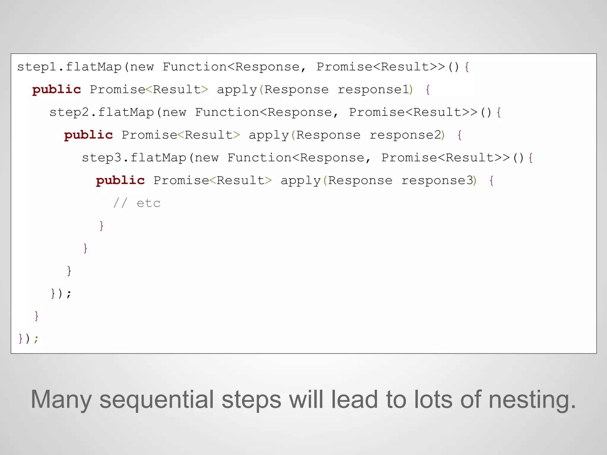 Many sequential steps will lead to lots of nesting.
step1.flatMap(new Function<Response, Promise<Result>>(){
public Promise<Result> apply(Response response1) {
step2.flatMap(new Function<Response, Promise<Result>>(){
public Promise<Result> apply(Response response2) {
step3.flatMap(new Function<Response, Promise<Result>>(){
public Promise<Result> apply(Response response3) {
// etc
}
}
}
});
}
});
 
