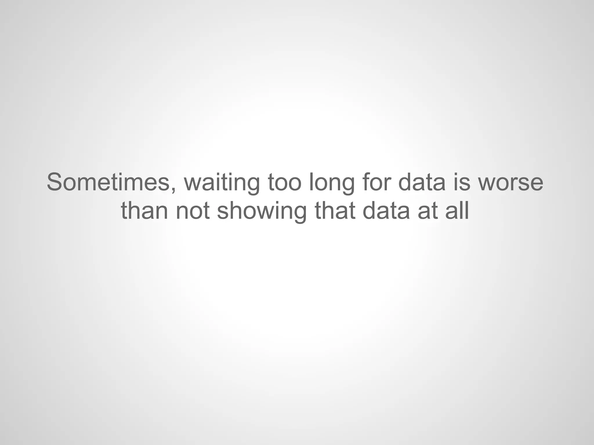 Sometimes, waiting too long for data is worse
than not showing that data at all
 