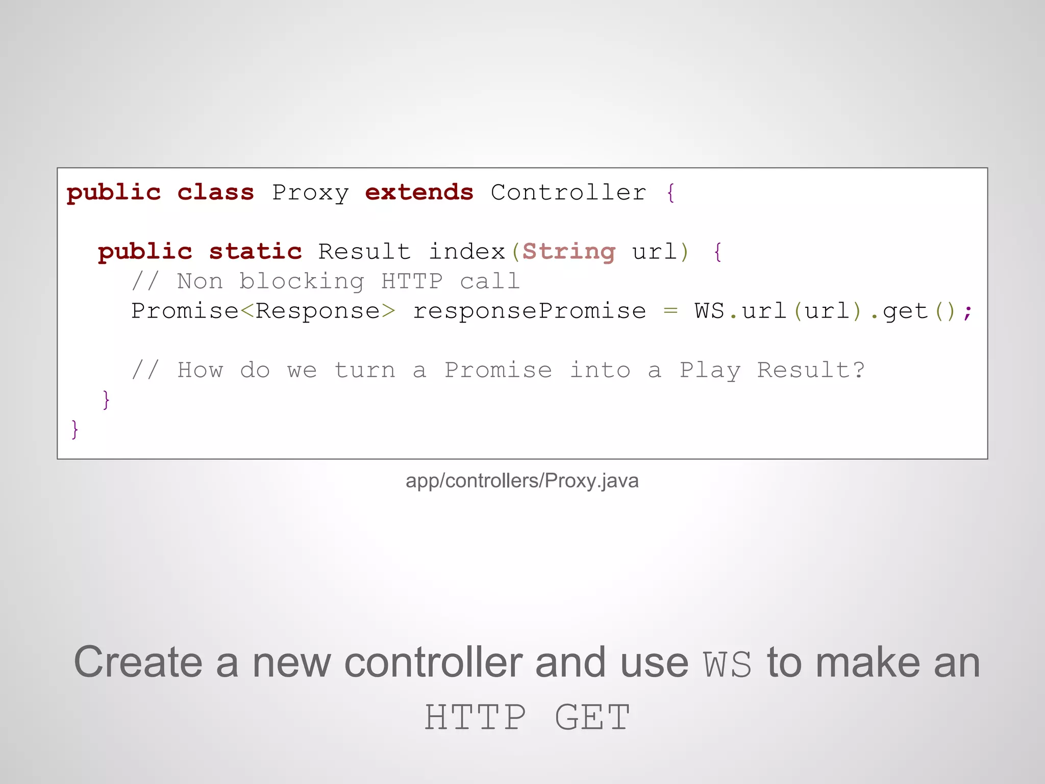 public class Proxy extends Controller {
public static Result index(String url) {
// Non blocking HTTP call
Promise<Response> responsePromise = WS.url(url).get();
// How do we turn a Promise into a Play Result?
}
}
app/controllers/Proxy.java
Create a new controller and use WS to make an
HTTP GET
 