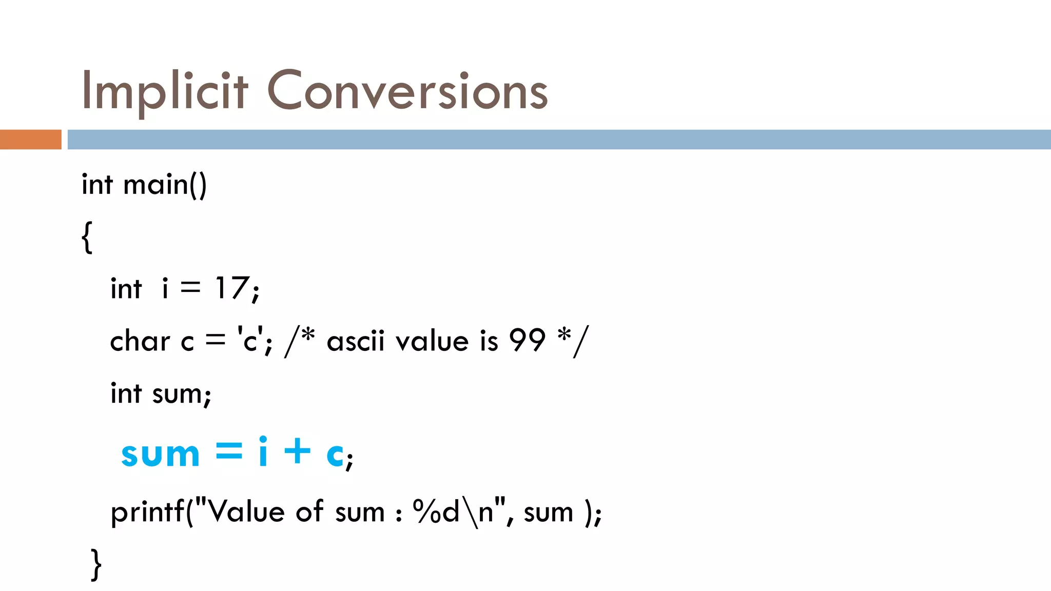 Implicit Conversions
int main()
{
int i = 17;
char c = 'c'; /* ascii value is 99 */
int sum;
sum = i + c;
printf("Value of sum : %dn", sum );
}
 
