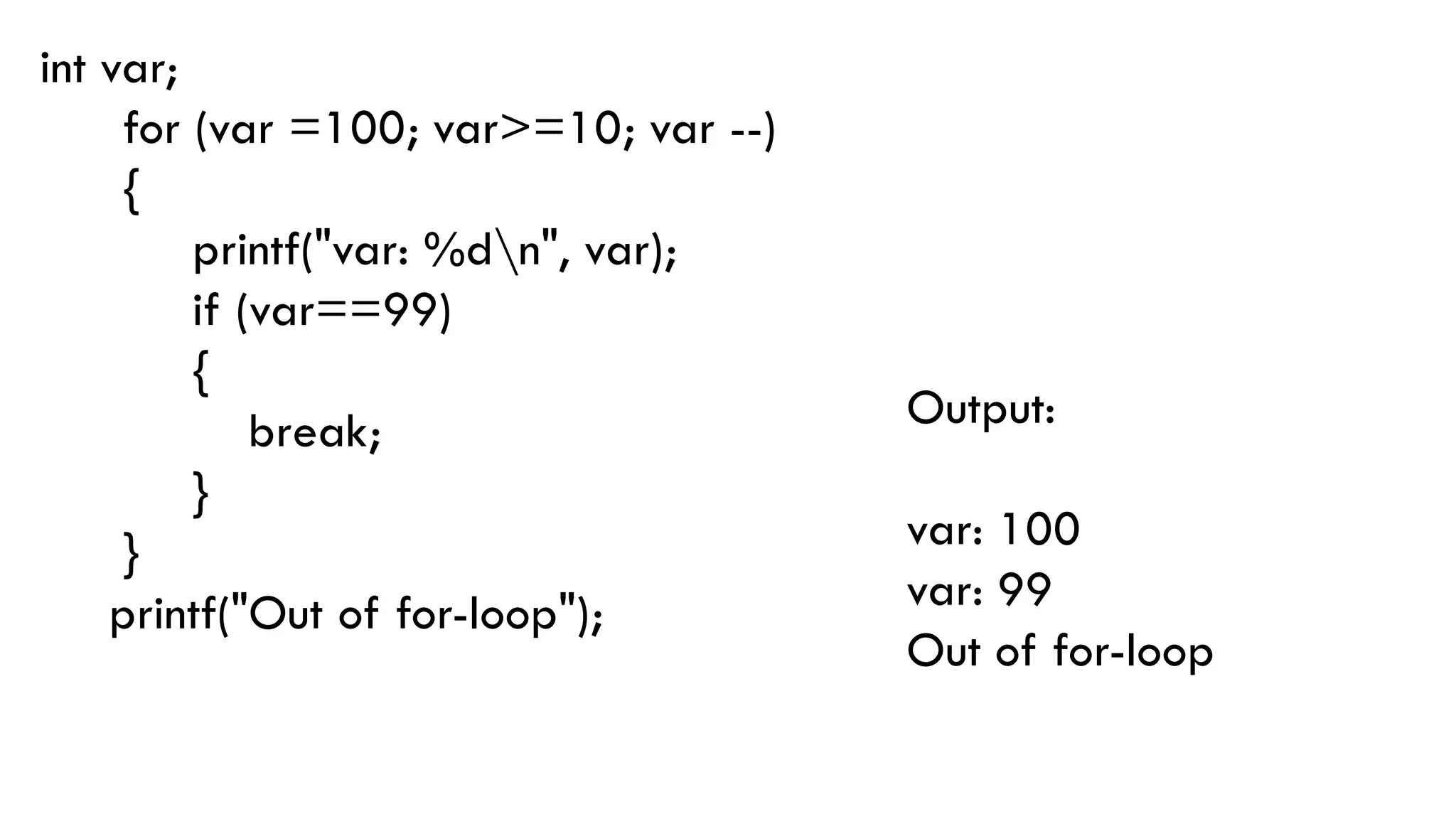 int var;
for (var =100; var>=10; var --)
{
printf("var: %dn", var);
if (var==99)
{
break;
}
}
printf("Out of for-loop");
Output:
var: 100
var: 99
Out of for-loop
 