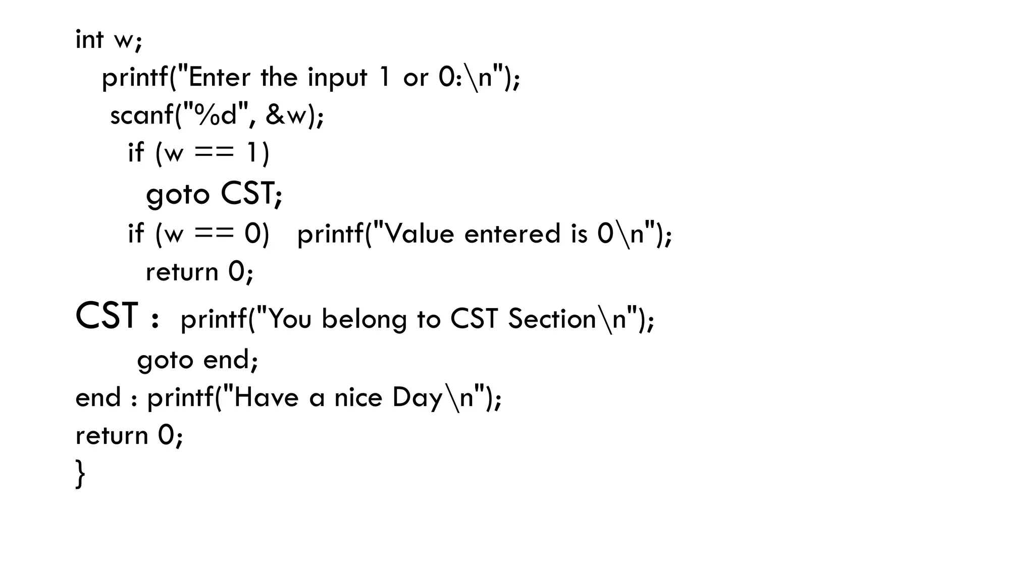 int w;
printf("Enter the input 1 or 0:n");
scanf("%d", &w);
if (w == 1)
goto CST;
if (w == 0) printf("Value entered is 0n");
return 0;
CST : printf("You belong to CST Sectionn");
goto end;
end : printf("Have a nice Dayn");
return 0;
}
 