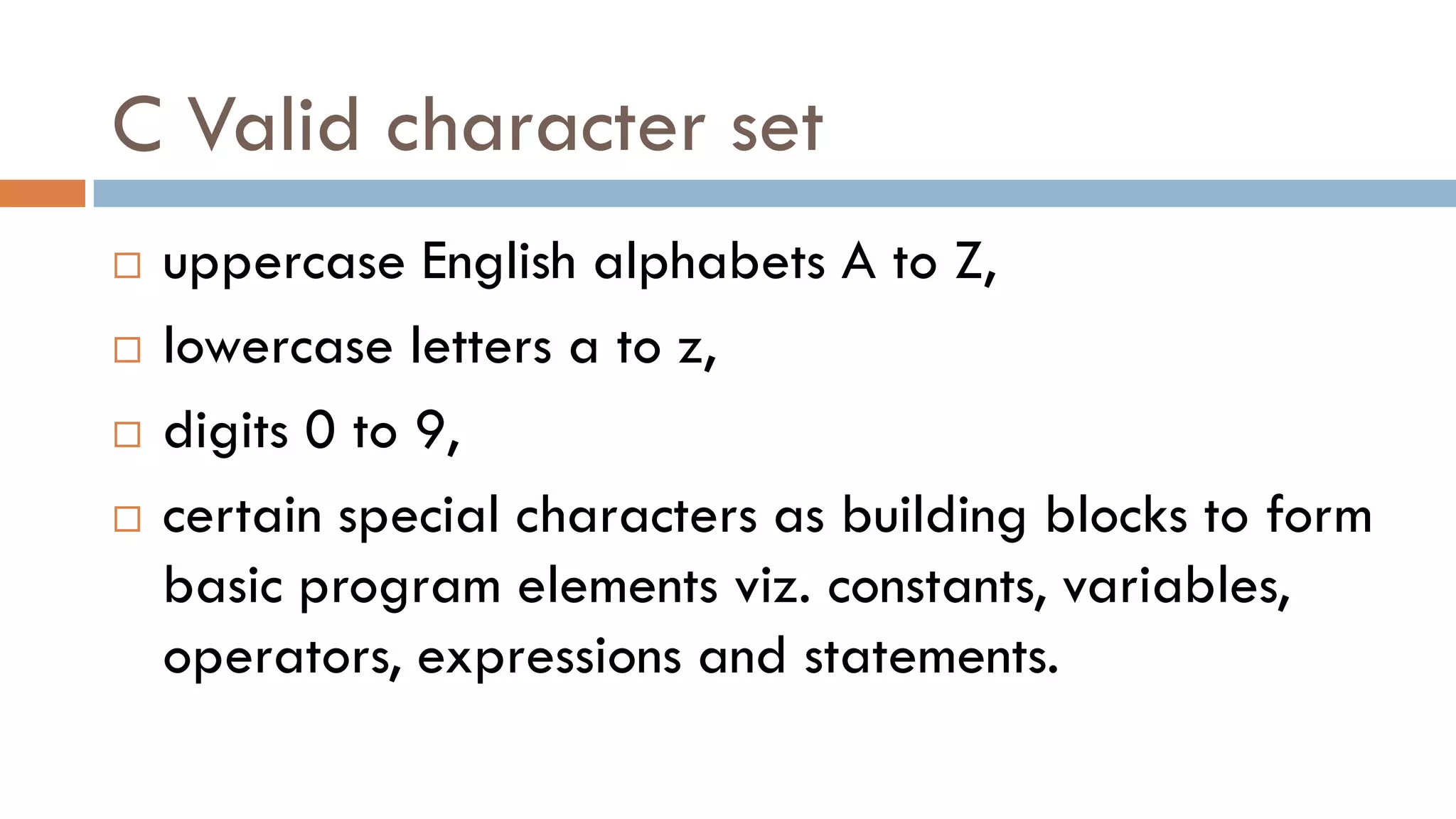 C Valid character set
 uppercase English alphabets A to Z,
 lowercase letters a to z,
 digits 0 to 9,
 certain special characters as building blocks to form
basic program elements viz. constants, variables,
operators, expressions and statements.
 