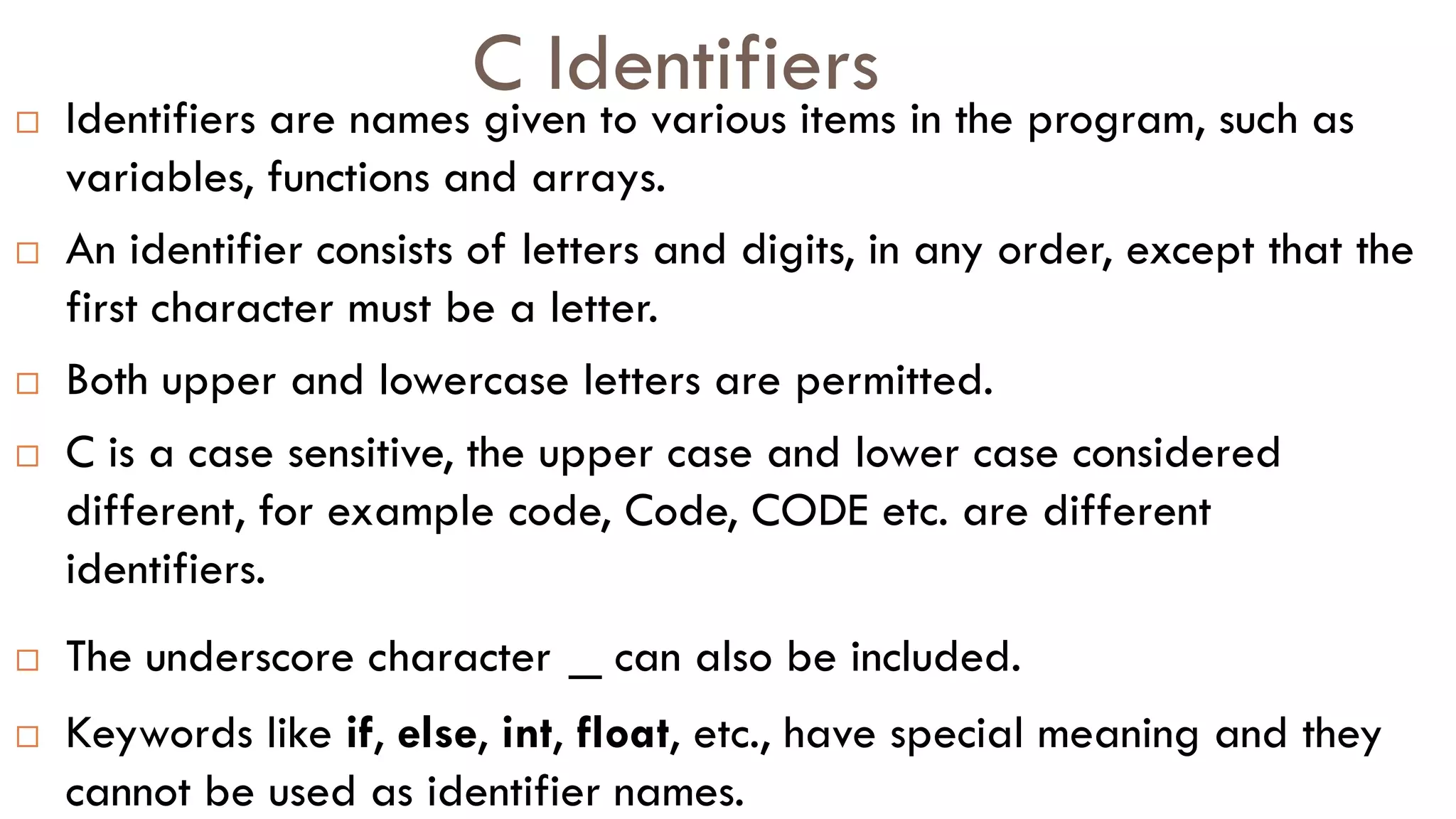 C Identifiers
 Identifiers are names given to various items in the program, such as
variables, functions and arrays.
 An identifier consists of letters and digits, in any order, except that the
first character must be a letter.
 Both upper and lowercase letters are permitted.
 C is a case sensitive, the upper case and lower case considered
different, for example code, Code, CODE etc. are different
identifiers.
 The underscore character _ can also be included.
 Keywords like if, else, int, float, etc., have special meaning and they
cannot be used as identifier names.
 