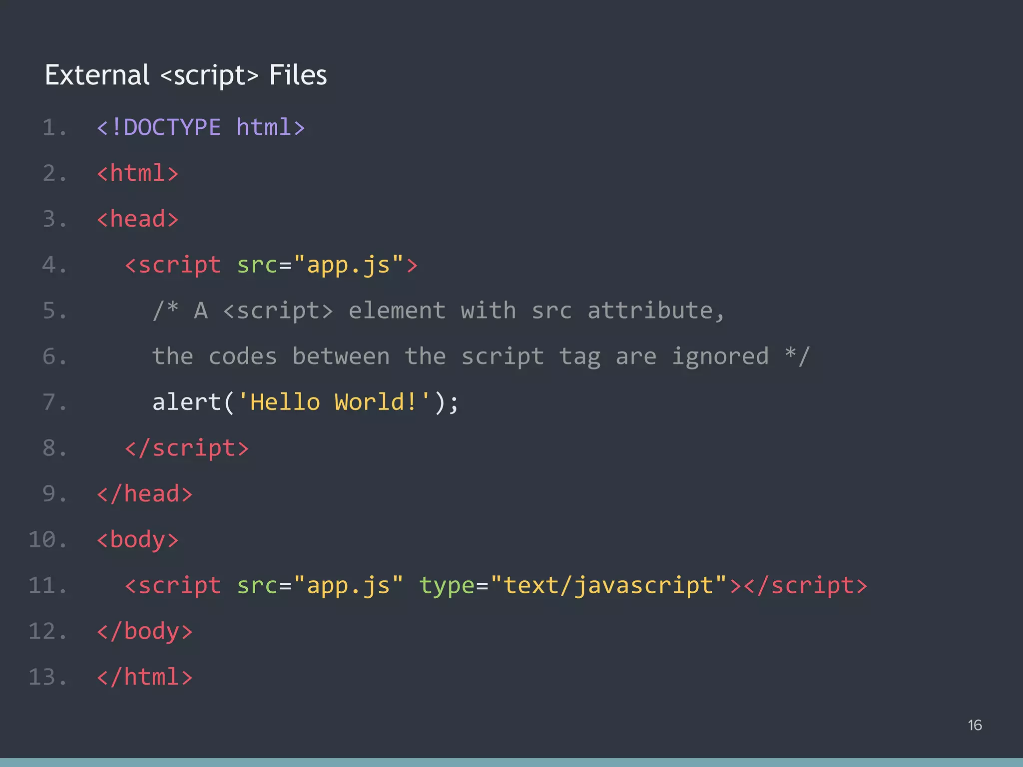 External <script> Files
1. <!DOCTYPE html>
2. <html>
3. <head>
4. <script src="app.js">
5. /* A <script> element with src attribute,
6. the codes between the script tag are ignored */
7. alert('Hello World!');
8. </script>
9. </head>
10. <body>
11. <script src="app.js" type="text/javascript"></script>
12. </body>
13. </html>
16
 