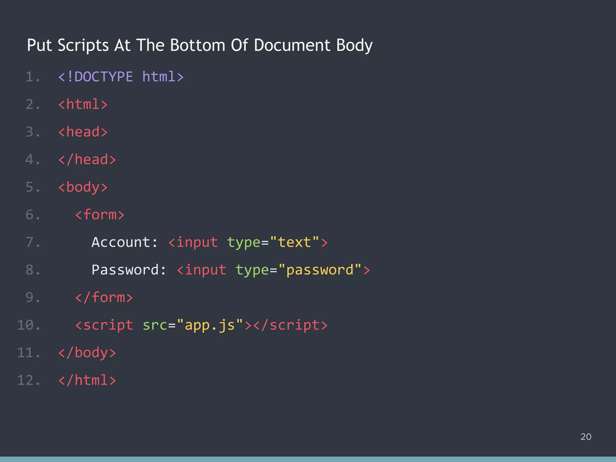 Put Scripts At The Bottom Of Document Body
1. <!DOCTYPE html>
2. <html>
3. <head>
4. </head>
5. <body>
6. <form>
7. Account: <input type="text">
8. Password: <input type="password">
9. </form>
10. <script src="app.js"></script>
11. </body>
12. </html>
20
 
