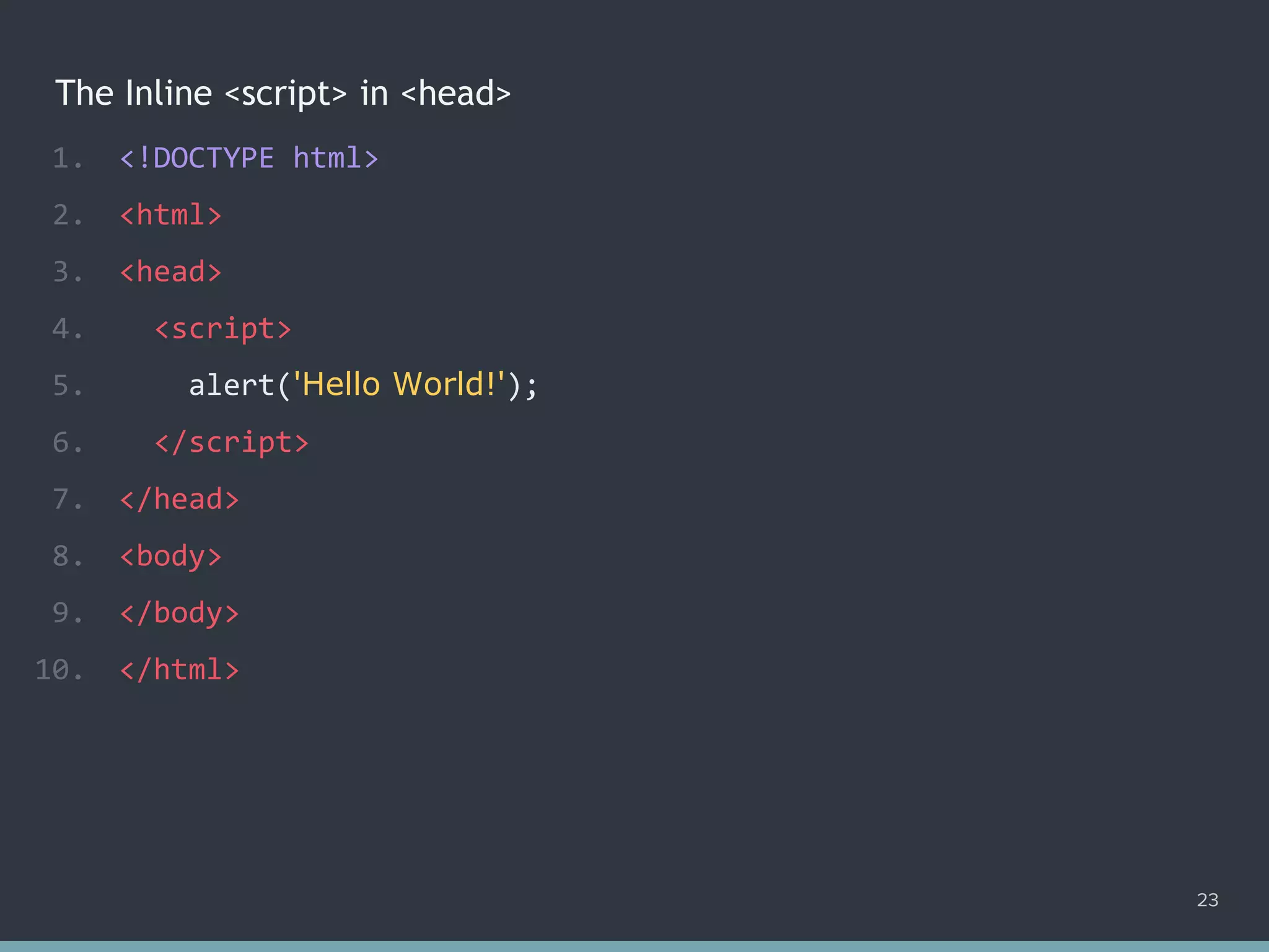 The Inline <script> in <head>
1. <!DOCTYPE html>
2. <html>
3. <head>
4. <script>
5. alert('Hello World!');
6. </script>
7. </head>
8. <body>
9. </body>
10. </html>
23
 