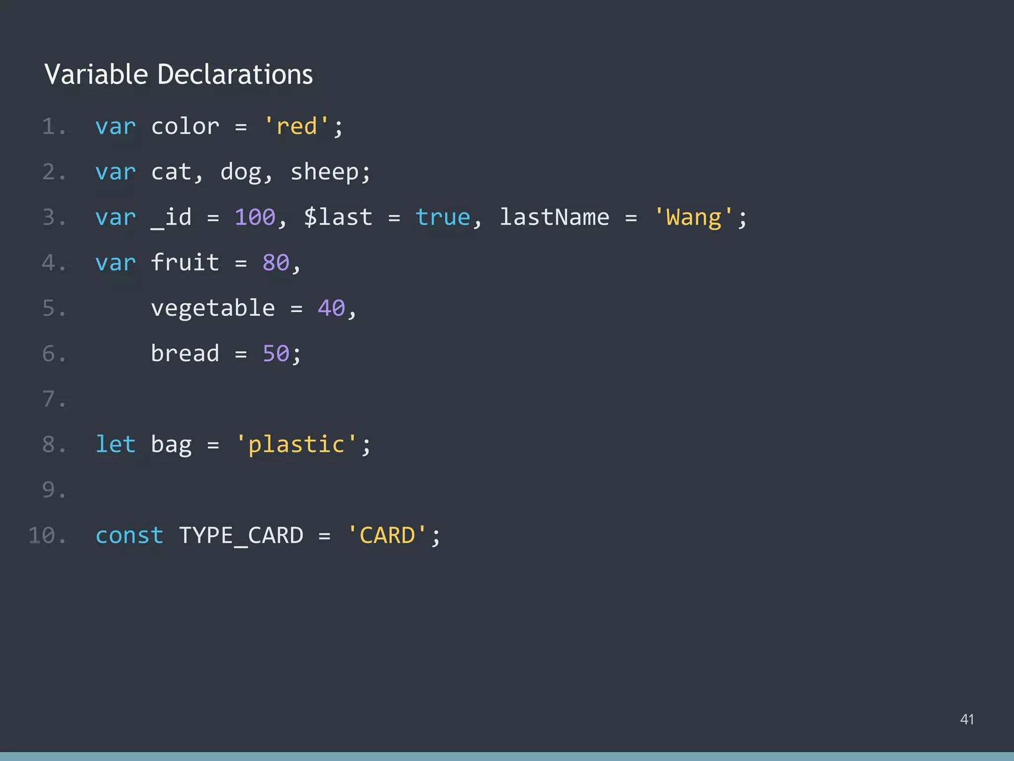 Variable Declarations
1. var color = 'red';
2. var cat, dog, sheep;
3. var _id = 100, $last = true, lastName = 'Wang';
4. var fruit = 80,
5. vegetable = 40,
6. bread = 50;
7.
8. let bag = 'plastic';
9.
10. const TYPE_CARD = 'CARD';
41
 