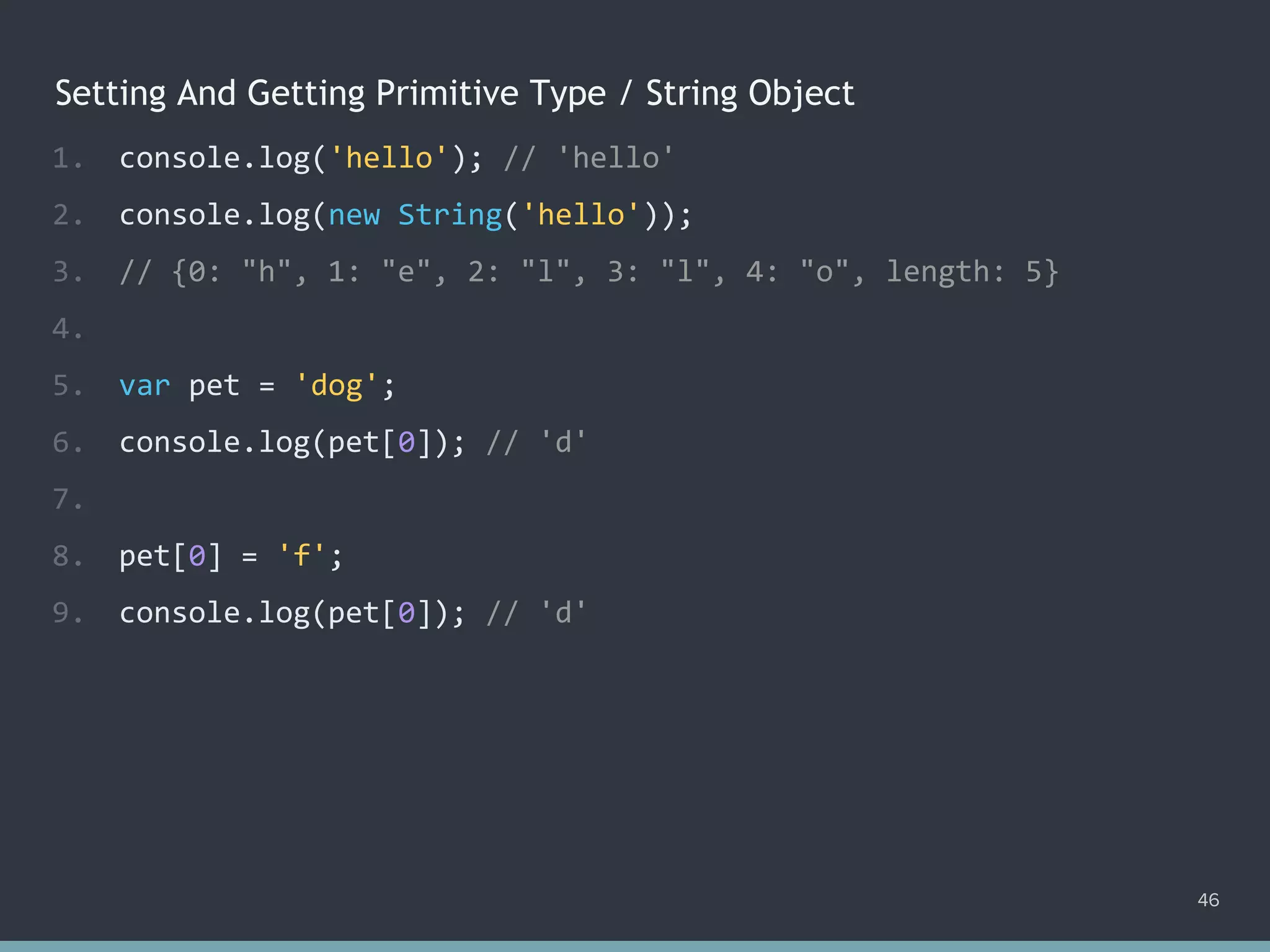 Setting And Getting Primitive Type / String Object
46
1. console.log('hello'); // hello
2. console.log(new String('hello'));
3. // {0: "h", 1: "e", 2: "l", 3: "l", 4: "o", length: 5}
4.
5. var pet = 'dog';
6. console.log(pet[0]); // 'd'
7.
8. pet[0] = 'f';
9. console.log(pet[0]); // ?
1. console.log('hello'); // 'hello'
2. console.log(new String('hello'));
3. // {0: "h", 1: "e", 2: "l", 3: "l", 4: "o", length: 5}
4.
5. var pet = 'dog';
6. console.log(pet[0]); // 'd'
7.
8. pet[0] = 'f';
9. console.log(pet[0]); // 'd'
 