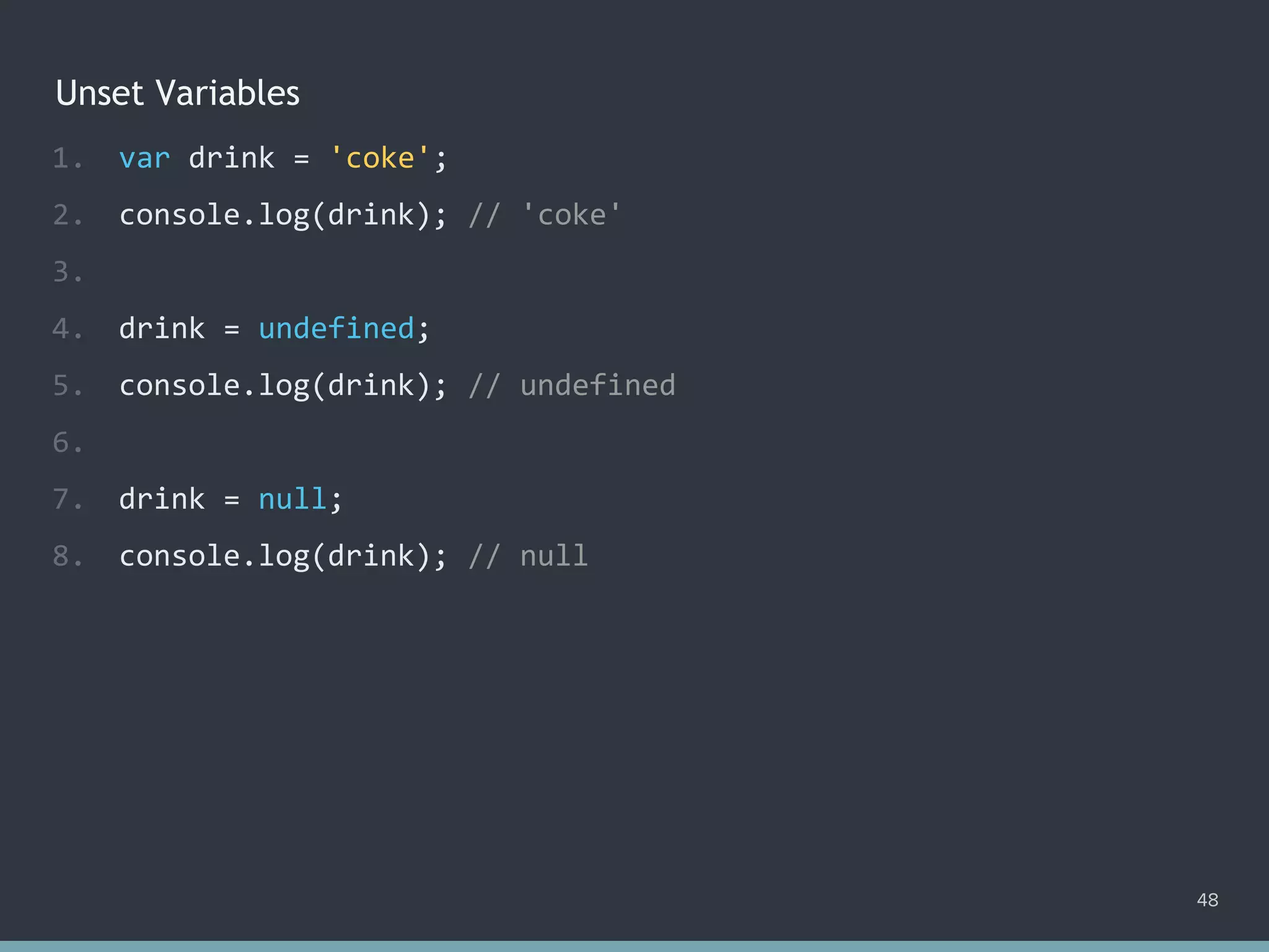 Unset Variables
48
1. var drink = 'coke';
2. console.log(drink); // 'coke'
3.
4. drink = undefined;
5. console.log(drink); // undefined
6.
7. drink = null;
8. console.log(drink); // null
 