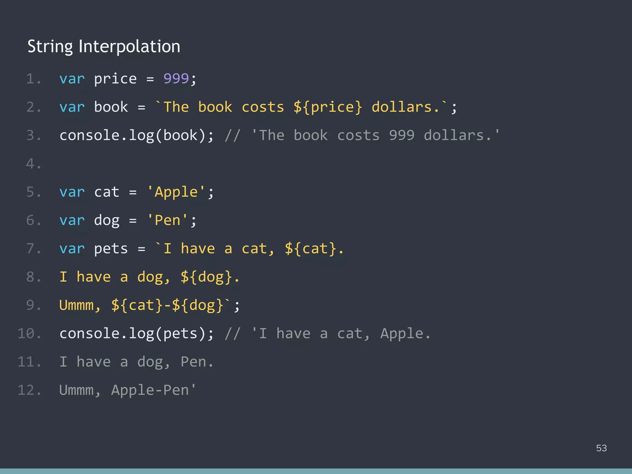 String Interpolation
53
1. var price = 999;
2. var book = `The book costs ${price} dollars.`;
3. console.log(book); // 'The book costs 999 dollars.'
4.
5. var cat = 'Apple';
6. var dog = 'Pen';
7. var pets = `I have a cat, ${cat}.
8. I have a dog, ${dog}.
9. Ummm, ${cat}-${dog}`;
10. console.log(pets); // 'I have a cat, Apple.
11. I have a dog, Pen.
12. Ummm, Apple-Pen'
 