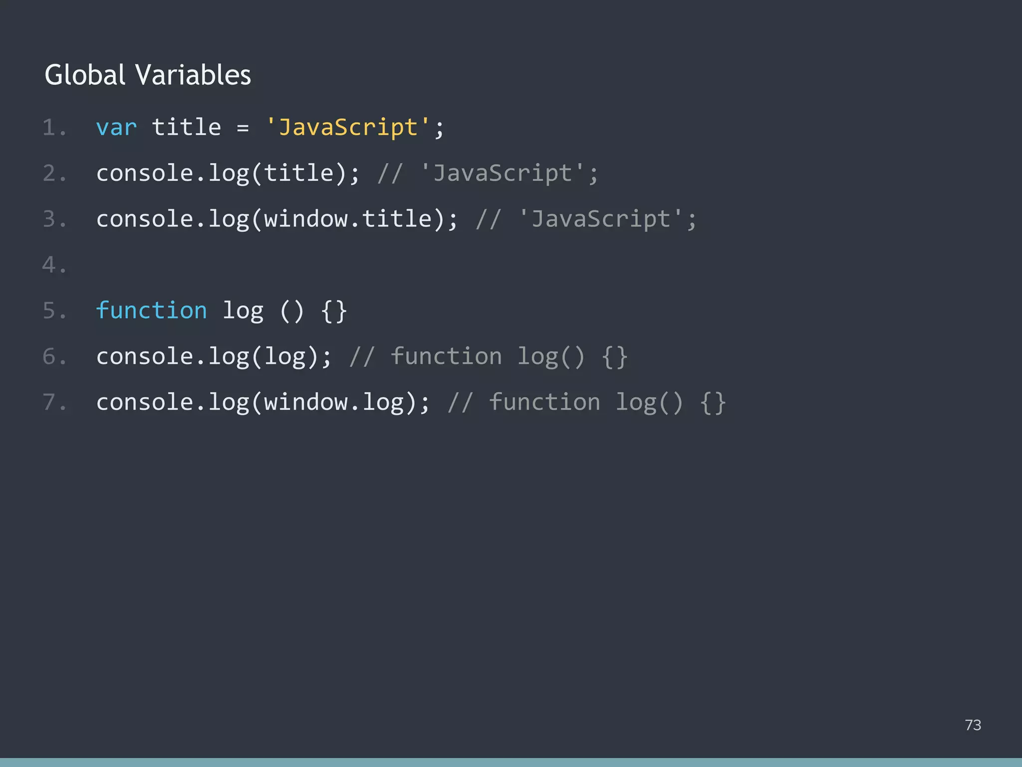 Global Variables
73
1. var title = 'JavaScript';
2. console.log(title); // 'JavaScript';
3. console.log(window.title); // 'JavaScript';
4.
5. function log () {}
6. console.log(log); // function log() {}
7. console.log(window.log); // function log() {}
 