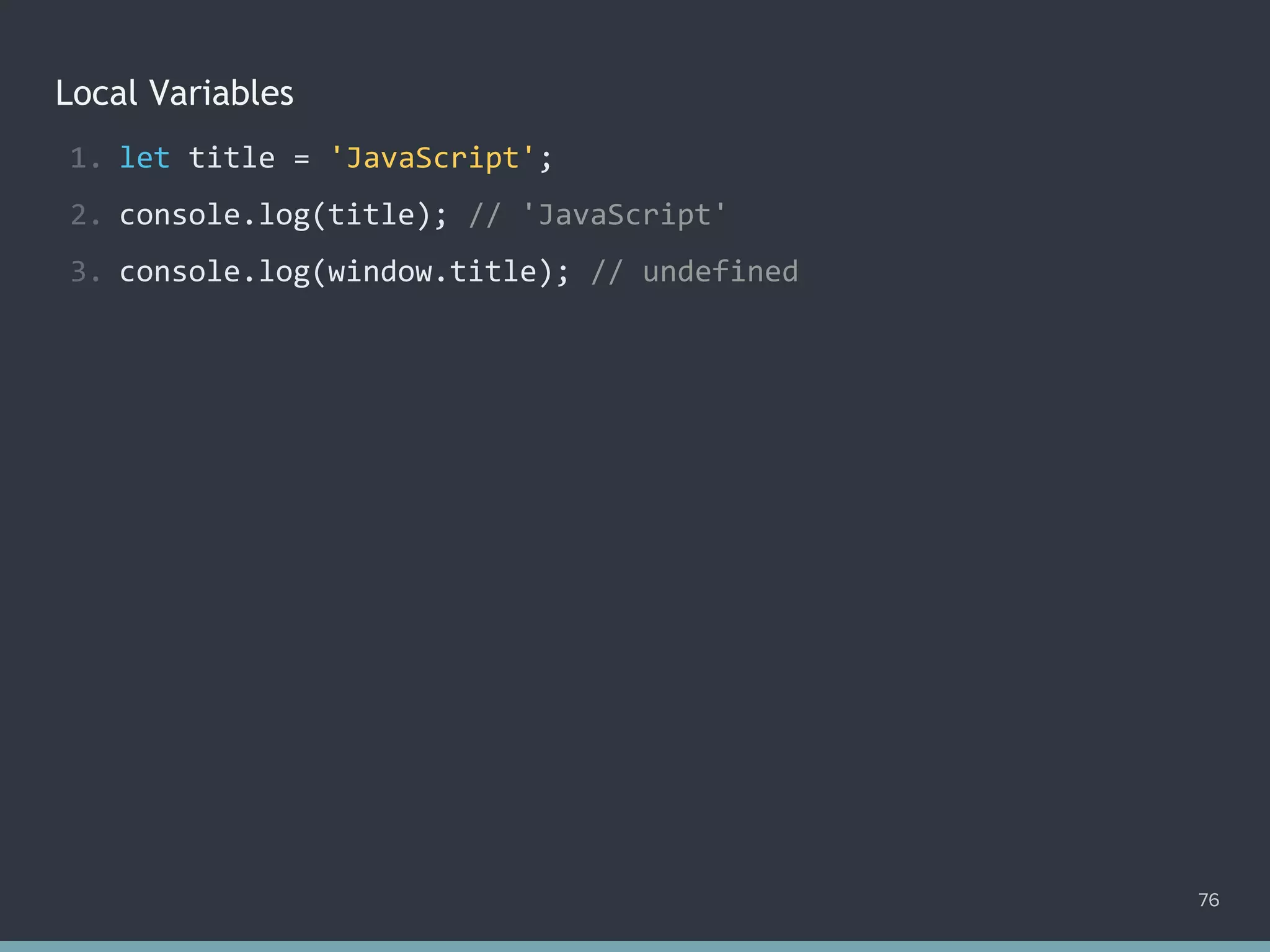 Local Variables
76
1. let title = 'JavaScript';
2. console.log(title); // 'JavaScript'
3. console.log(window.title); // ?
1. let title = 'JavaScript';
2. console.log(title); // 'JavaScript'
3. console.log(window.title); // undefined
 