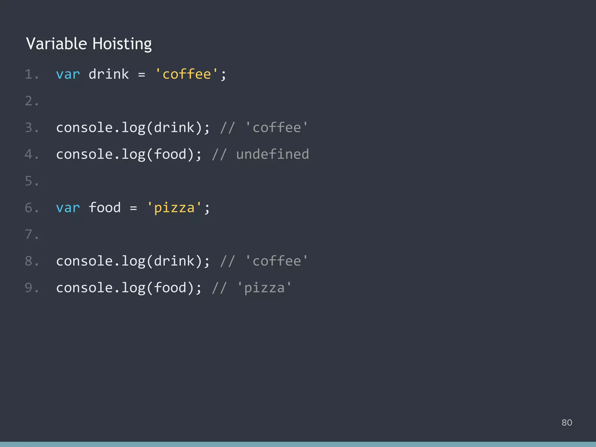 Variable Hoisting
80
1. var drink = 'coffee';
2.
3. console.log(drink); // 'coffee'
4. console.log(food); // ?
5.
6. var food = 'pizza';
7.
8. console.log(drink); // 'coffee'
9. console.log(food); // 'pizza'
1. var drink = 'coffee';
2.
3. console.log(drink); // 'coffee'
4. console.log(food); // undefined
5.
6. var food = 'pizza';
7.
8. console.log(drink); // 'coffee'
9. console.log(food); // 'pizza'
 