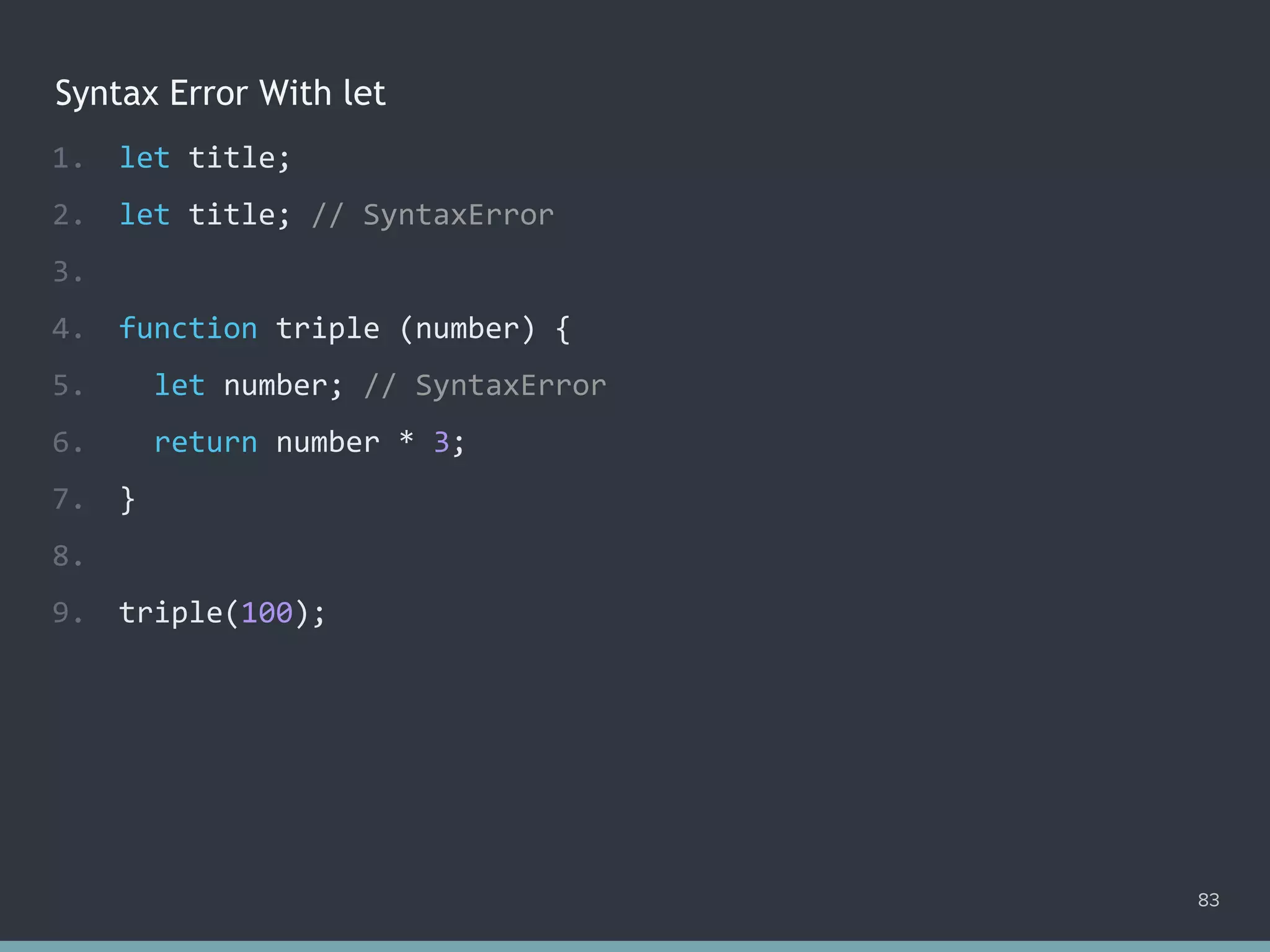Syntax Error With let
83
1. let title;
2. let title; // ?
3.
4. function triple (number) {
5. let number; // ?
6. return number * 3;
7. }
8.
9. triple(100);
1. let title;
2. let title; // SyntaxError
3.
4. function triple (number) {
5. let number; // SyntaxError
6. return number * 3;
7. }
8.
9. triple(100);
 