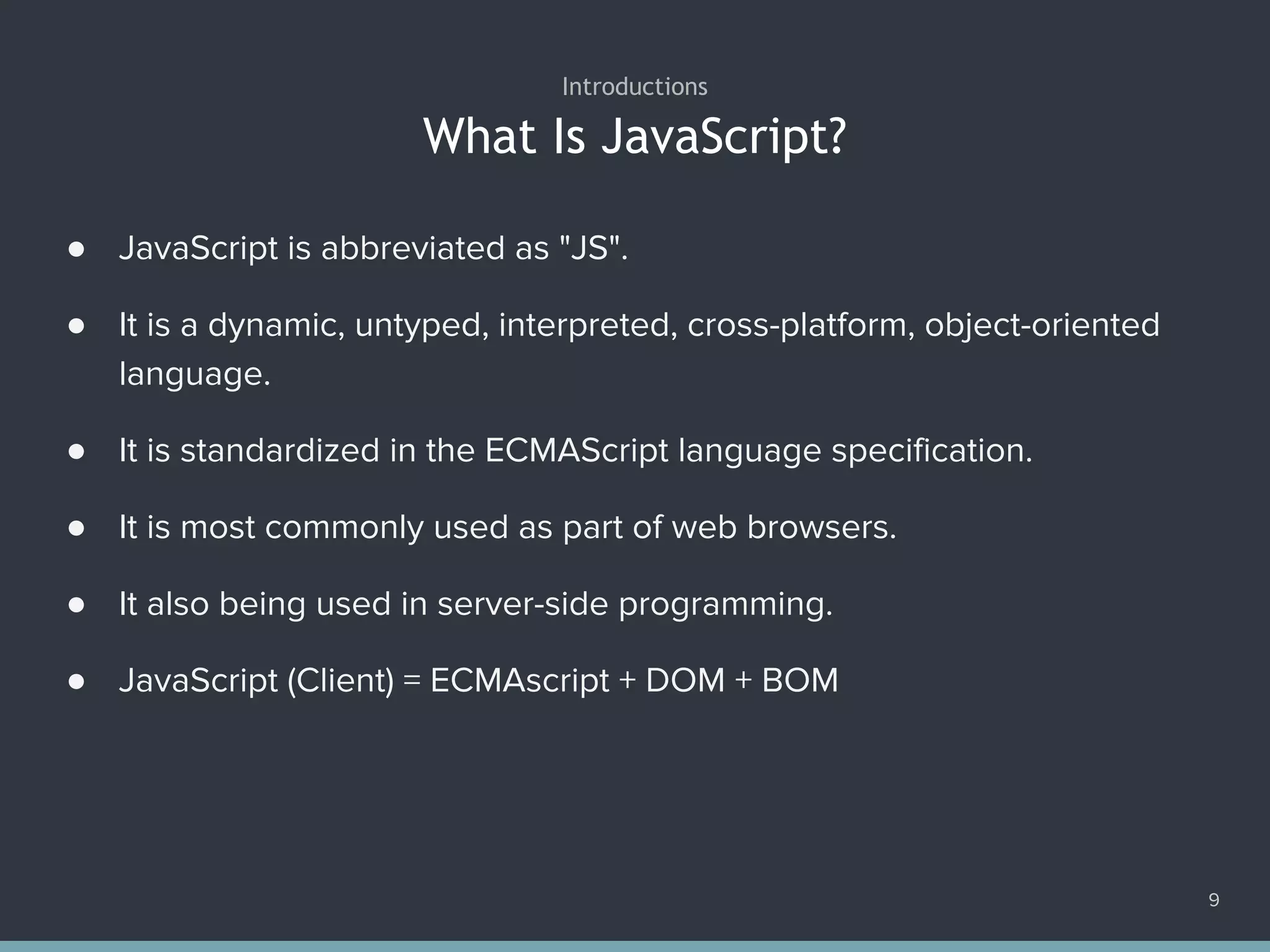 What Is JavaScript?
● JavaScript is abbreviated as "JS".
● It is a dynamic, untyped, interpreted, cross-platform, object-oriented
language.
● It is standardized in the ECMAScript language specification.
● It is most commonly used as part of web browsers.
● It also being used in server-side programming.
● JavaScript (Client) = ECMAscript + DOM + BOM
Introductions
9
 