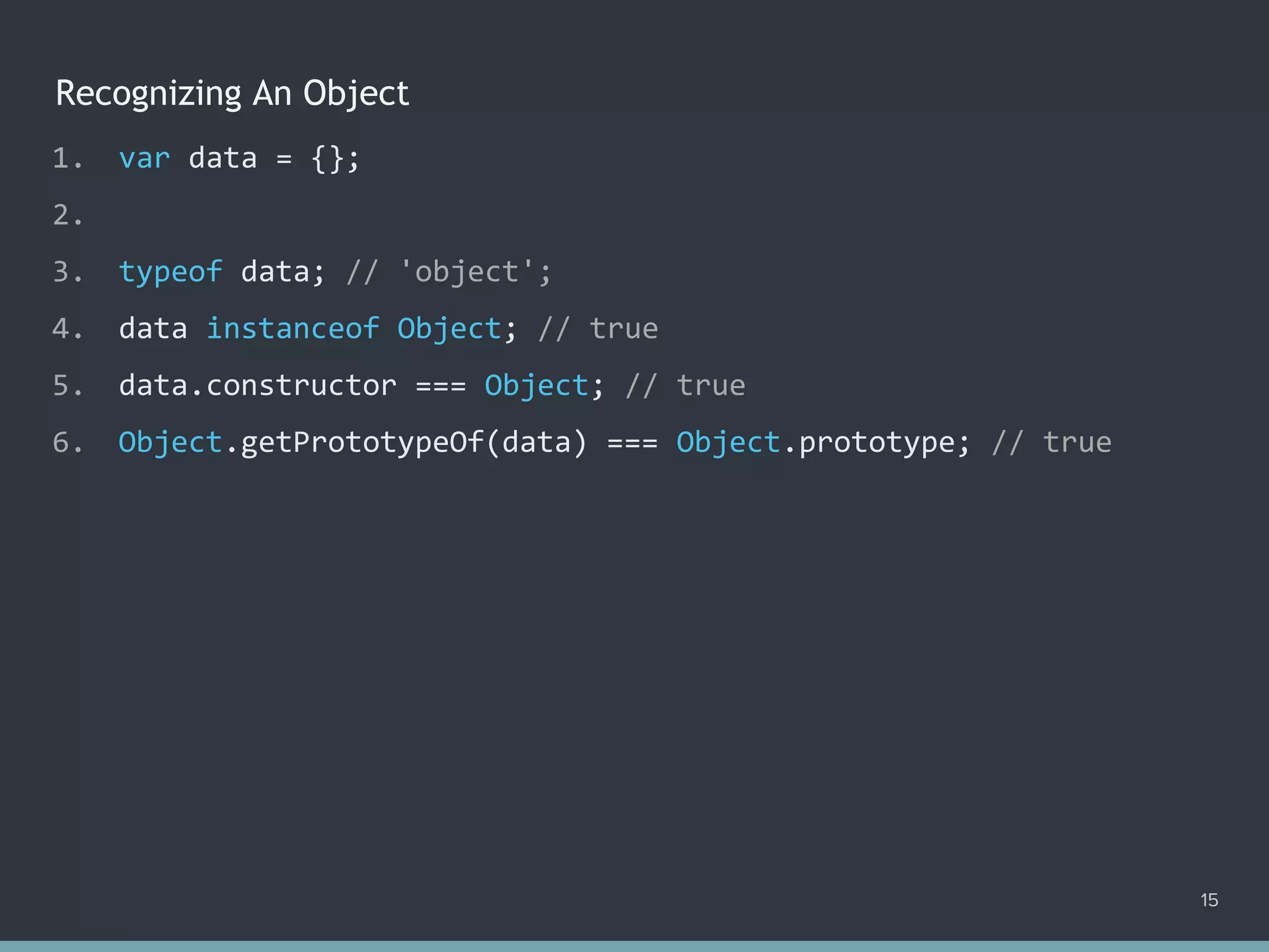 Recognizing An Object
15
1. var data = {};
2.
3. typeof data; // 'object';
4. data instanceof Object; // true
5. data.constructor === Object; // true
6. Object.getPrototypeOf(data) === Object.prototype; // true
 