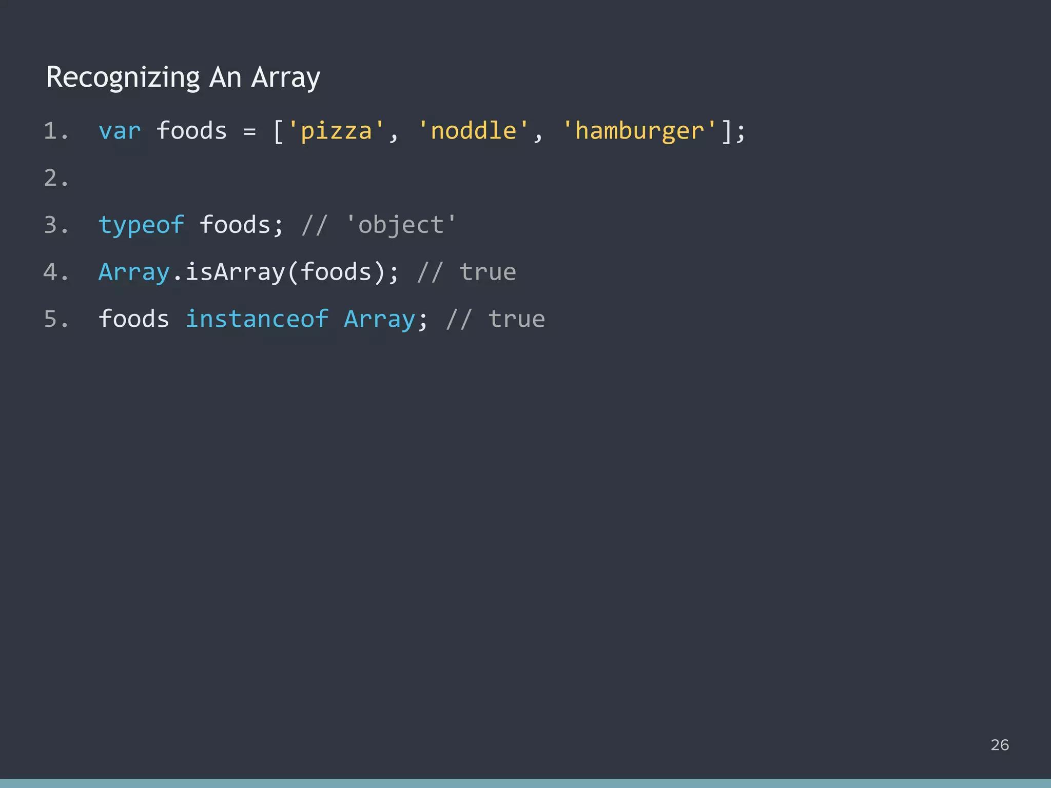 Recognizing An Array
26
1. var foods = ['pizza', 'noddle', 'hamburger'];
2.
3. typeof foods; // 'object'
4. Array.isArray(foods); // true
5. foods instanceof Array; // true
 