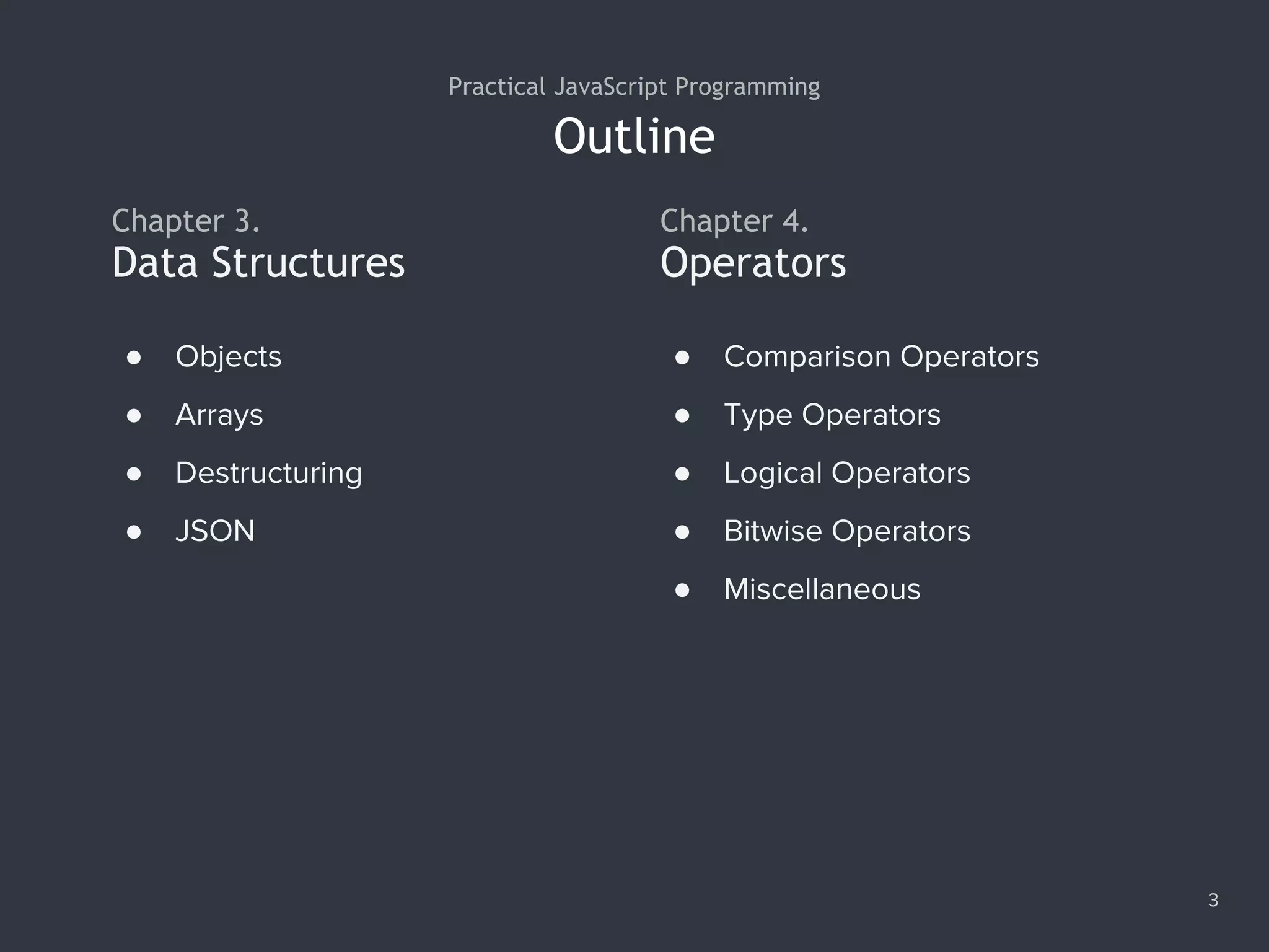 Outline
3
Practical JavaScript Programming
Chapter 3.
● Objects
● Arrays
● Destructuring
● JSON
Data Structures
Chapter 4.
Operators
● Comparison Operators
● Type Operators
● Logical Operators
● Bitwise Operators
● Miscellaneous
 