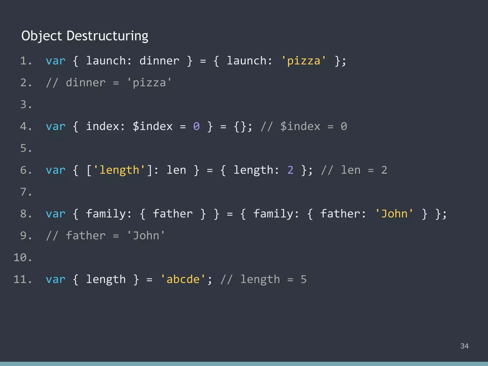Object Destructuring
34
1. var { launch: dinner } = { launch: 'pizza' };
2. // dinner = 'pizza'
3.
4. var { index: $index = 0 } = {}; // $index = 0
5.
6. var { ['length']: len } = { length: 2 }; // len = 2
7.
8. var { family: { father } } = { family: { father: 'John' } };
9. // father = 'John'
10.
11. var { length } = 'abcde'; // ?
1. var { launch: dinner } = { launch: 'pizza' };
2. // dinner = 'pizza'
3.
4. var { index: $index = 0 } = {}; // $index = 0
5.
6. var { ['length']: len } = { length: 2 }; // len = 2
7.
8. var { family: { father } } = { family: { father: 'John' } };
9. // father = 'John'
10.
11. var { length } = 'abcde'; // length = 5
 