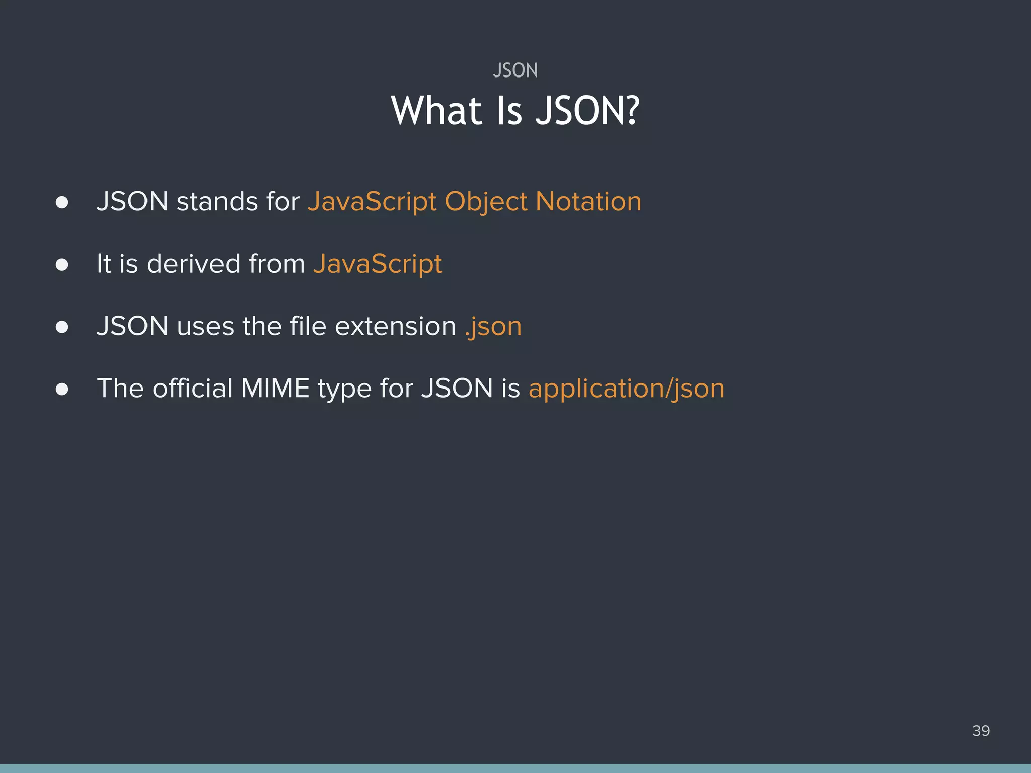 What Is JSON?
39
JSON
● JSON stands for JavaScript Object Notation
● It is derived from JavaScript
● JSON uses the file extension .json
● The official MIME type for JSON is application/json
 