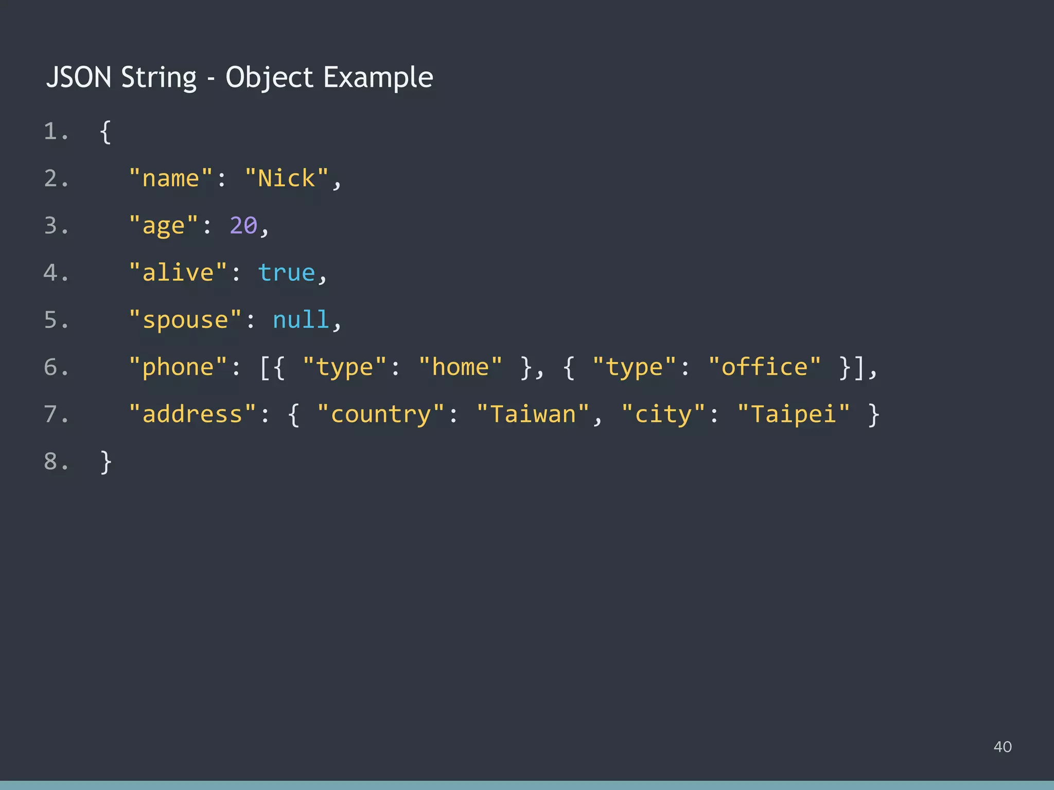 JSON String - Object Example
40
1. {
2. "name": "Nick",
3. "age": 20,
4. "alive": true,
5. "spouse": null,
6. "phone": [{ "type": "home" }, { "type": "office" }],
7. "address": { "country": "Taiwan", "city": "Taipei" }
8. }
 
