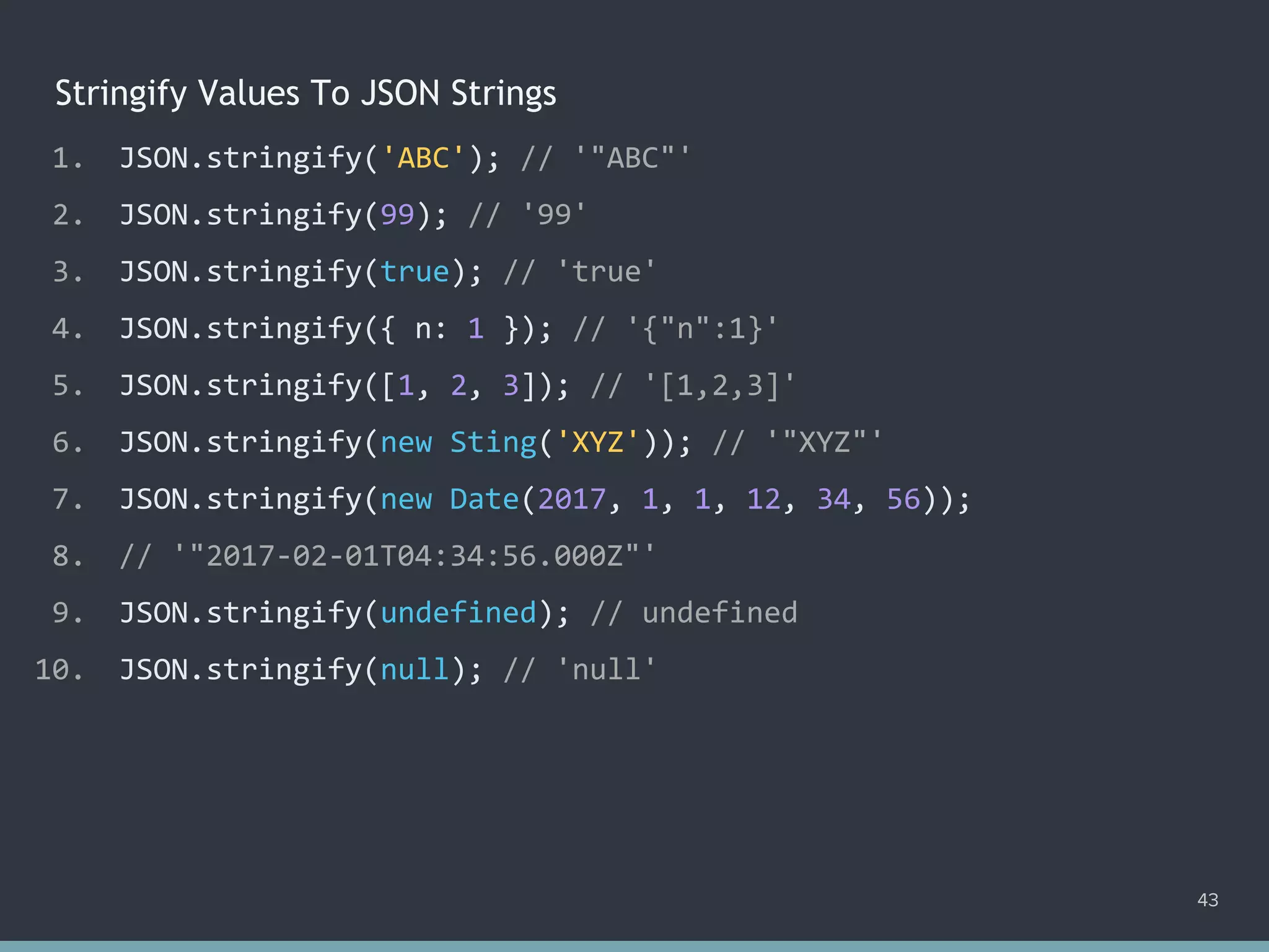 Stringify Values To JSON Strings
43
1. JSON.stringify('ABC'); // '"ABC"'
2. JSON.stringify(99); // '99'
3. JSON.stringify(true); // 'true'
4. JSON.stringify({ n: 1 }); // '{"n":1}'
5. JSON.stringify([1, 2, 3]); // '[1,2,3]'
6. JSON.stringify(new Sting('XYZ')); // '"XYZ"'
7. JSON.stringify(new Date(2017, 1, 1, 12, 34, 56));
8. // '"2017-02-01T04:34:56.000Z"'
9. JSON.stringify(undefined); // undefined
10. JSON.stringify(null); // 'null'
 