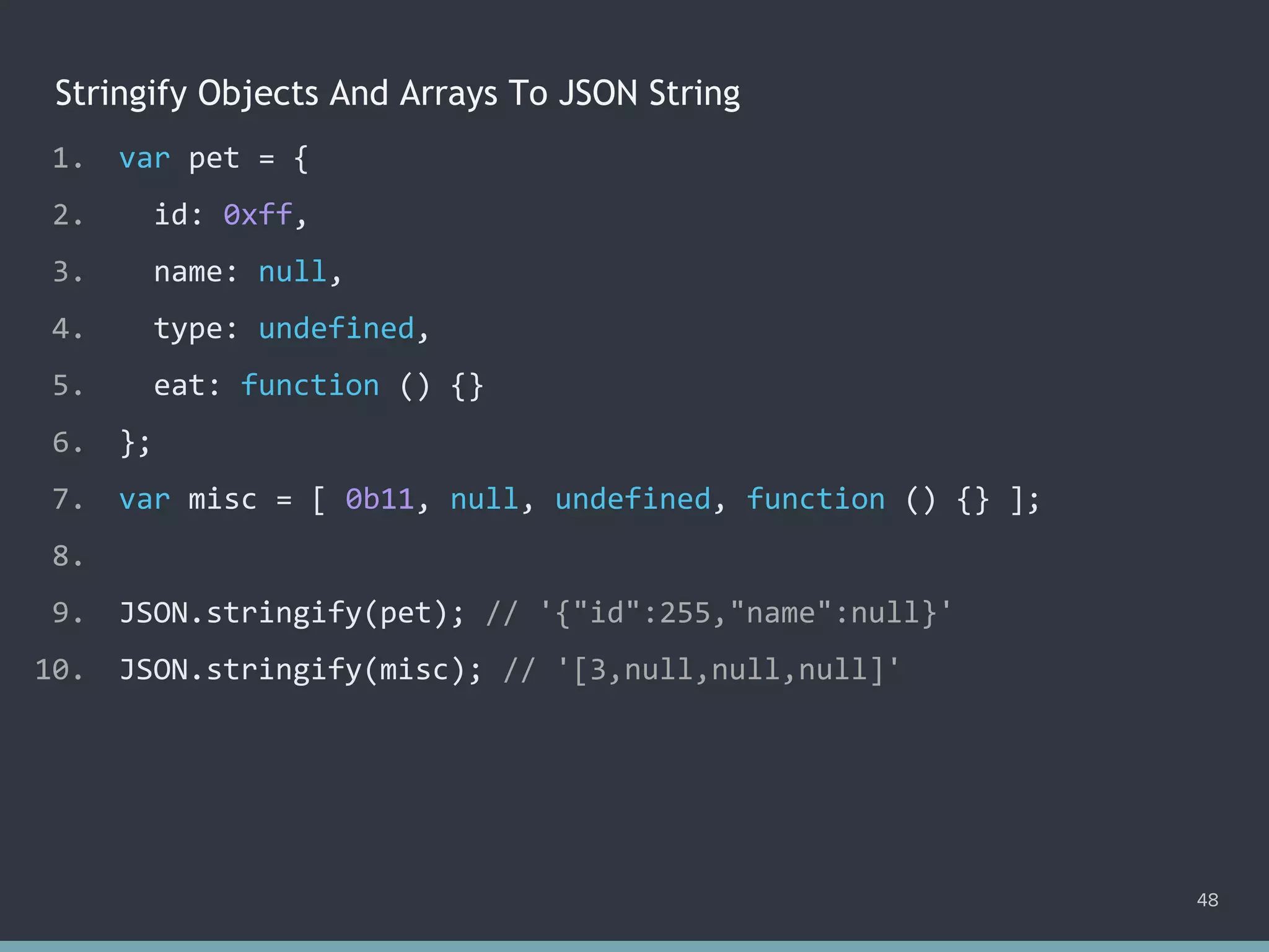 Stringify Objects And Arrays To JSON String
48
1. var pet = {
2. id: 0xff,
3. name: null,
4. type: undefined,
5. eat: function () {}
6. };
7. var misc = [ 0b11, null, undefined, function () {} ];
8.
9. JSON.stringify(pet); // ?
10. JSON.stringify(misc); // ?
1. var pet = {
2. id: 0xff,
3. name: null,
4. type: undefined,
5. eat: function () {}
6. };
7. var misc = [ 0b11, null, undefined, function () {} ];
8.
9. JSON.stringify(pet); // '{"id":255,"name":null}'
10. JSON.stringify(misc); // ?
1. var pet = {
2. id: 0xff,
3. name: null,
4. type: undefined,
5. eat: function () {}
6. };
7. var misc = [ 0b11, null, undefined, function () {} ];
8.
9. JSON.stringify(pet); // '{"id":255,"name":null}'
10. JSON.stringify(misc); // '[3,null,null,null]'
 