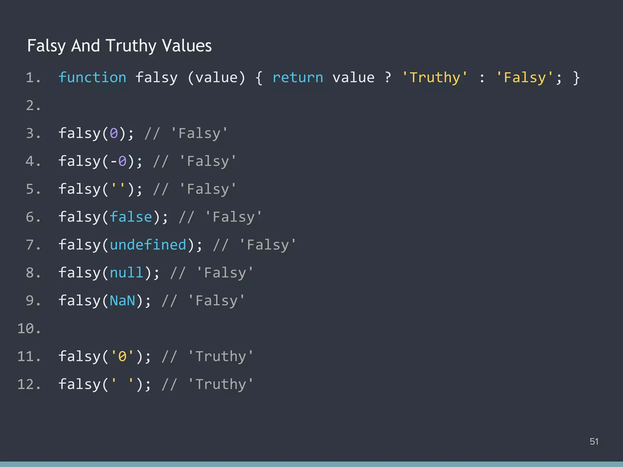 Falsy And Truthy Values
51
1. function falsy (value) { return value ? 'Truthy' : 'Falsy'; }
2.
3. falsy(0); // 'Falsy'
4. falsy(-0); // 'Falsy'
5. falsy(''); // 'Falsy'
6. falsy(false); // 'Falsy'
7. falsy(undefined); // 'Falsy'
8. falsy(null); // 'Falsy'
9. falsy(NaN); // 'Falsy'
10.
11. falsy('0'); // 'Truthy'
12. falsy(' '); // 'Truthy'
 