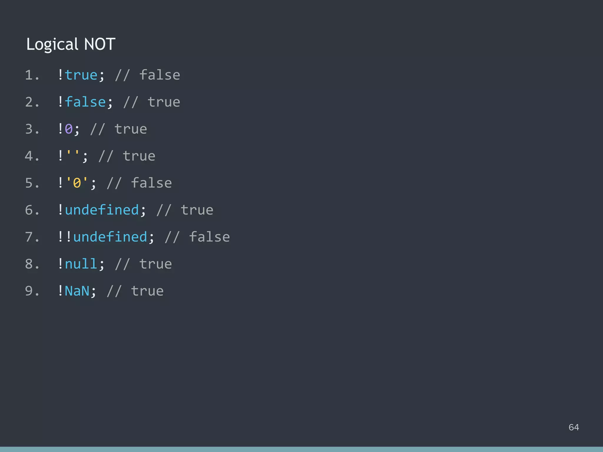 Logical NOT
1. !true; // false
2. !false; // true
3. !0; // true
4. !''; // true
5. !'0'; // false
6. !undefined; // true
7. !!undefined; // false
8. !null; // true
9. !NaN; // true
64
 