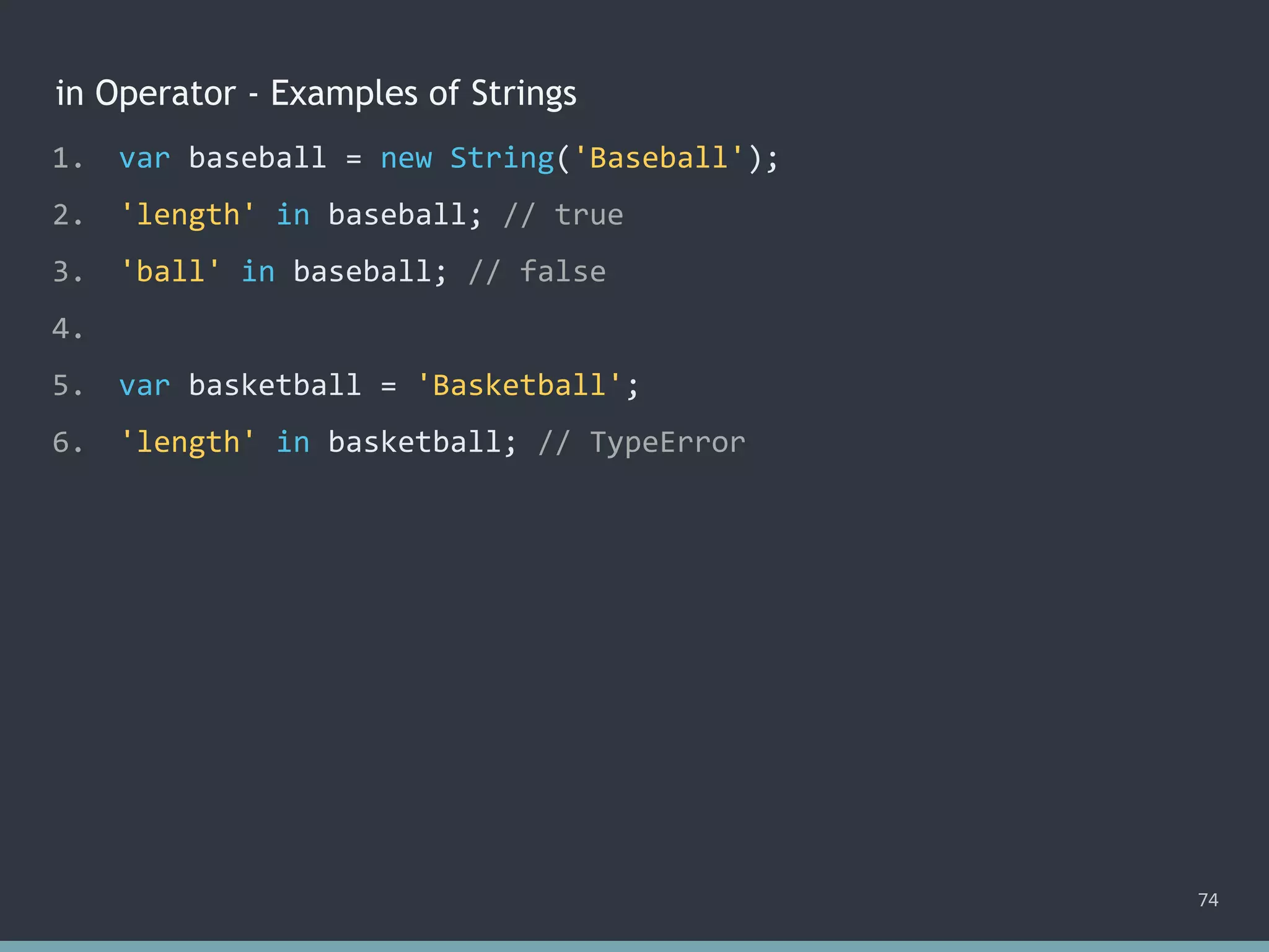 in Operator - Examples of Strings
74
1. var baseball = new String('Baseball');
2. 'length' in baseball; // true
3. 'ball' in baseball; // false
4.
5. var basketball = 'Basketball';
6. 'length' in basketball; // ?
1. var baseball = new String('Baseball');
2. 'length' in baseball; // true
3. 'ball' in baseball; // false
4.
5. var basketball = 'Basketball';
6. 'length' in basketball; // TypeError
 